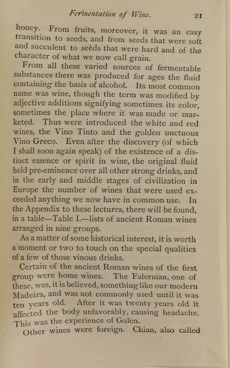 honey. From fruits, moreover, it was an easy transition to seeds, and from seeds that were soft and succulent to seeds that were hard and of the character of what we now call grain. From all these varied sources of fermentable substances there was produced for ages the fluid containing the basis of alcohol. Its most common name was wine, though the term was modified by adjective additions signifying sometimes its color, sometimes the place where it was made or mar- keted. Thus were introduced the white and red wines, the Vino Tinto and the golden unctuous Vino Greco. Even after the discovery (of which I shall soon again speak) of the existence of a dis- tinct essence or spirit in wine, the original fluid held pre-eminence over all other strong drinks, and in the early and middle stages of civilization in Europe the number of wines that were used ex- ceeded anything we now have in common use. In the Appendix to these lectures, there will be found, in a table—Table I.—lists of ancient Roman wines arranged in nine groups. As a matter of some historical interest, it is worth a moment or two to touch on the special qualities of a few of those vinous drinks. Certain of the ancient Roman wines of the first group were home wines. The Falernian, one of these, was, it is believed, something like our modern Madeira, and was not commonly used until it was ten years old. After it was twenty years old it affected the body unfavorably, causing headache. This was the experience of Galen. Other wines were foreign. Chian, also called