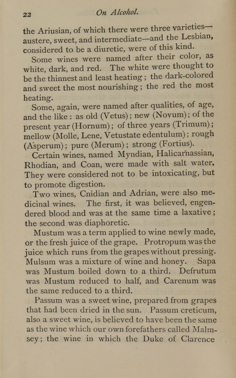 the Ariusian, of which there were three varieties— austere, sweet, and intermediate—and the Lesbian, considered to be a diuretic, were of this kind. Some wines were named after their color, as white, dark, and red. The white were thought to be the thinnest and least heating; the dark-colored and sweet the most nourishing; the red the most heating. Some, again, were named after qualities, of age, and the like : as old (Vetus); new (Novum); of the present year (Hornum); of three years (Trimum); mellow (Molle, Lene, Vetustate edentulum); rough (Asperum); pure (Merum); strong (Fortius). Certain wines, named Myndian, Halicarnassian, Rhodian, and Coan, were made with salt water. They were considered not to be intoxicating, but to promote digestion. Two wines, Cnidian and Adrian, were also me- dicinal wines. The first, it was believed, engen- dered blood and was at the same time a laxative ; the second was diaphoretic. Mustum was a term applied to wine newly made, or the fresh juice of the grape. Protropum was the juice which runs from the grapes without pressing. Mulsum was a mixture of wine and honey. Sapa was Mustum boiled down to a third. Defrutum was Mustum reduced to half, and Carenum was the same reduced to a third. Passum was a sweet wine, prepared from grapes that had been dried in the sun. Passum creticum, also a sweet wine, is believed to have been the same as the wine which our own forefathers called Malm- sey; the wine in which the Duke of Clarence