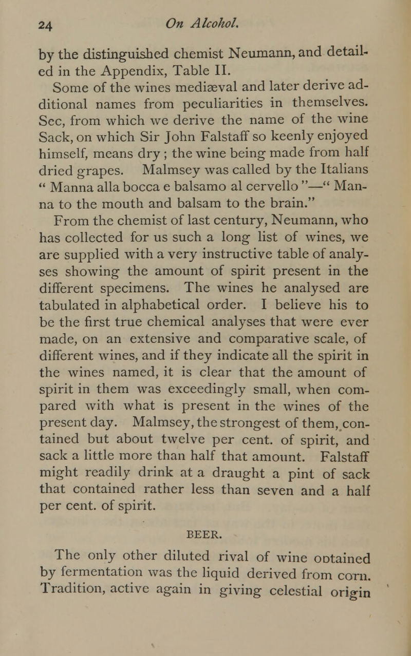 by the distinguished chemist Neumann, and detail- ed in the Appendix, Table II. Some of the wines mediaeval and later derive ad- ditional names from peculiarities in themselves. Sec, from which we derive the name of the wine Sack, on which Sir John FalstafF so keenly enjoyed himself, means dry ; the wine being made from half dried grapes. Malmsey was called by the Italians  Manna alia bocca e balsamo al cervello — Man- na to the mouth and balsam to the brain. From the chemist of last century, Neumann, who has collected for us such a long list of wines, we are supplied with a very instructive table of analy- ses showing the amount of spirit present in the different specimens. The wines he analysed are tabulated in alphabetical order. I believe his to be the first true chemical analyses that were ever made, on an extensive and comparative scale, of different wines, and if they indicate all the spirit in the wines named, it is clear that the amount of spirit in them was exceedingly small, when com- pared with what is present in the wines of the present day. Malmsey, the strongest of them, con- tained but about twelve per cent, of spirit, and sack a little more than half that amount. Falstaff might readily drink at a draught a pint of sack that contained rather less than seven and a half per cent, of spirit. BEER. The only other diluted rival of wine ootained by fermentation was the liquid derived from corn. Tradition, active again in giving celestial origin