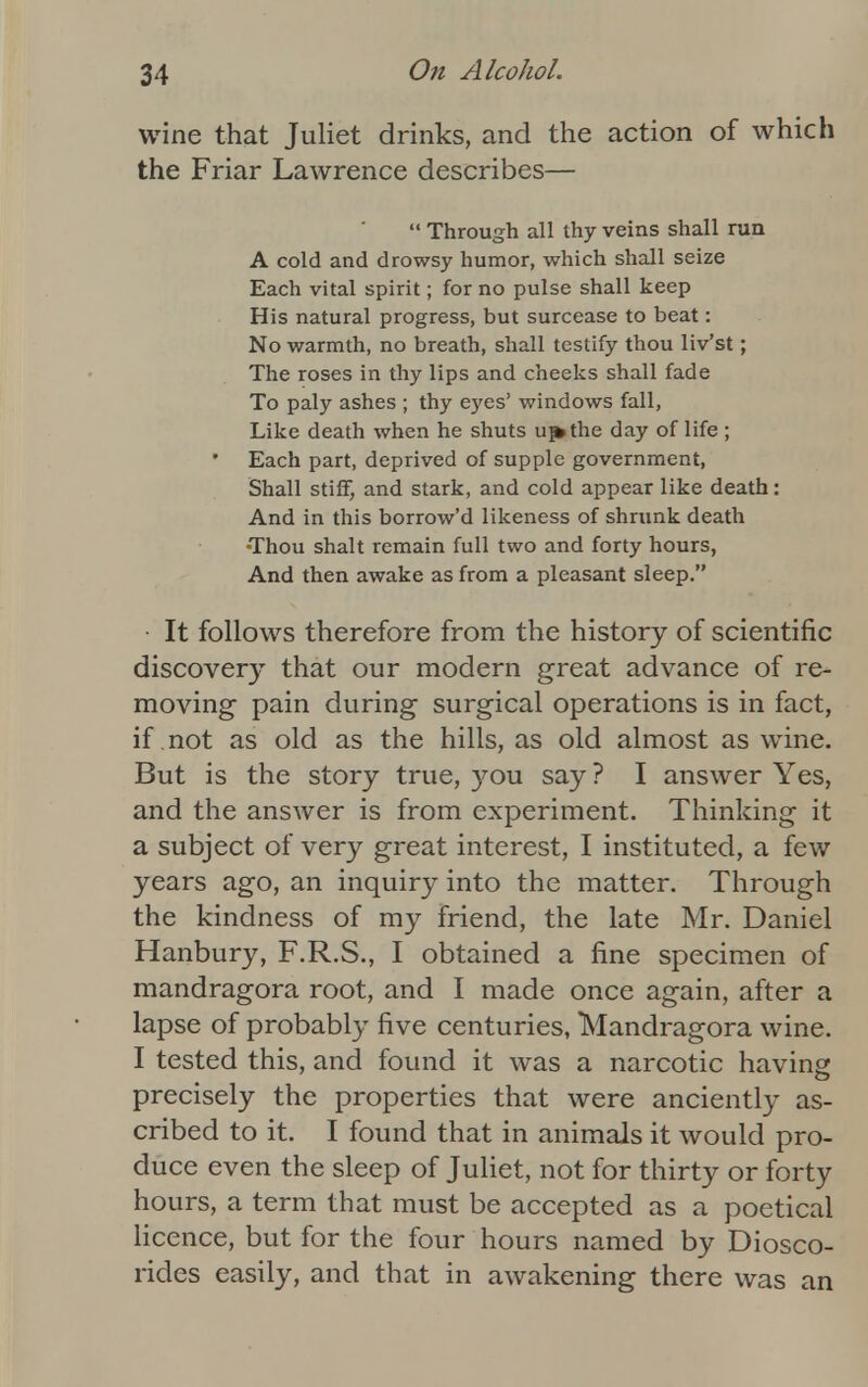 wine that Juliet drinks, and the action of which the Friar Lawrence describes—  Through all thy veins shall run A cold and drowsy humor, which shall seize Each vital spirit; for no pulse shall keep His natural progress, but surcease to beat: No warmth, no breath, shall testify thou liv'st; The roses in thy lips and cheeks shall fade To paly ashes ; thy eyes' windows fall, Like death when he shuts uf*the day of life ; Each part, deprived of supple government, Shall stiff, and stark, and cold appear like death: And in this borrow'd likeness of shrunk death •Thou shalt remain full two and forty hours, And then awake as from a pleasant sleep. It follows therefore from the history of scientific discovery that our modern great advance of re- moving- pain during surgical operations is in fact, if not as old as the hills, as old almost as wine. But is the story true, you say ? I answer Yes, and the answer is from experiment. Thinking it a subject of very great interest, I instituted, a few years ago, an inquiry into the matter. Through the kindness of my friend, the late Mr. Daniel Hanbury, F.R.S., I obtained a fine specimen of mandragora root, and I made once again, after a lapse of probably five centuries, Mandragora wine. I tested this, and found it was a narcotic having precisely the properties that were anciently as- cribed to it. I found that in animals it would pro- duce even the sleep of Juliet, not for thirty or forty hours, a term that must be accepted as a poetical licence, but for the four hours named by Diosco- rides easily, and that in awakening there was an