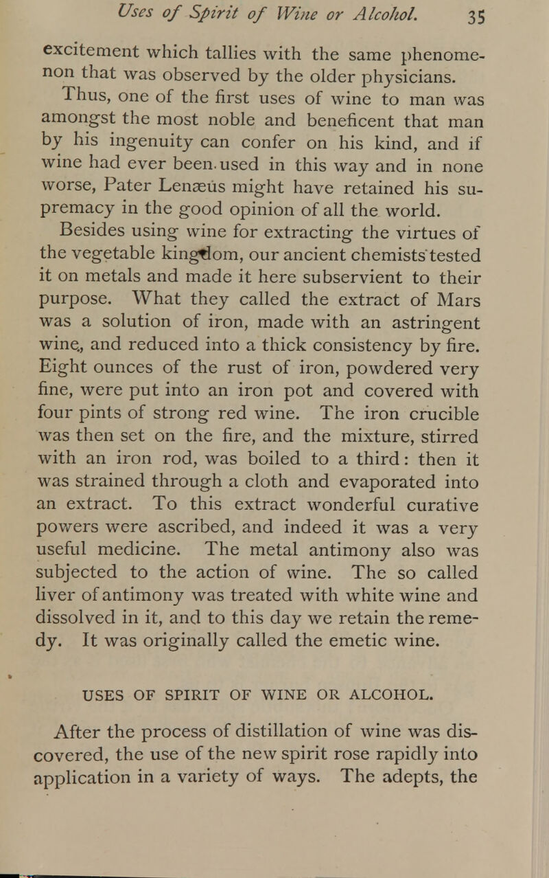 excitement which tallies with the same phenome- non that was observed by the older physicians. Thus, one of the first uses of wine to man was amongst the most noble and beneficent that man by his ingenuity can confer on his kind, and if wine had ever been, used in this way and in none worse, Pater Lenaeiis might have retained his su- premacy in the good opinion of all the world. Besides using wine for extracting the virtues of the vegetable kingdom, our ancient chemists'tested it on metals and made it here subservient to their purpose. What they called the extract of Mars was a solution of iron, made with an astringent wine., and reduced into a thick consistency by fire. Eight ounces of the rust of iron, powdered very fine, were put into an iron pot and covered with four pints of strong red wine. The iron crucible was then set on the fire, and the mixture, stirred with an iron rod, was boiled to a third: then it was strained through a cloth and evaporated into an extract. To this extract wonderful curative powers were ascribed, and indeed it was a very useful medicine. The metal antimony also was subjected to the action of wine. The so called liver of antimony was treated with white wine and dissolved in it, and to this day we retain the reme- dy. It was originally called the emetic wine. USES OF SPIRIT OF WINE OR ALCOHOL. After the process of distillation of wine was dis- covered, the use of the new spirit rose rapidly into application in a variety of ways. The adepts, the