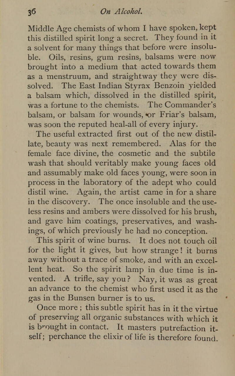 Middle Age chemists of whom I have spoken, kept this distilled spirit long a secret. They found in it a solvent for many things that before were insolu- ble. Oils, resins, gum resins, balsams were now brought into a medium that acted towards them as a menstruum, and straightway they were dis- solved. The East Indian Styrax Benzoin yielded a balsam which, dissolved in the distilled spirit, was a fortune to the chemists. The Commander's balsam, or balsam for wounds, «or Friar's balsam, was soon the reputed heal-all of every injury. The useful extracted first out of the new distil- late, beauty was next remembered. Alas for the female face divine, the cosmetic and the subtile wash that should veritably make young faces old and assumably make old faces young, were soon in process in the laboratory of the adept who could distil wine. Again, the artist came in for a share in the discovery. The once insoluble and the use- less resins and ambers were dissolved for his brush, and gave him coatings, preservatives, and wash- ings, of which previously he had no conception. This spirit of wine burns. It does not touch oil for the light it gives, but how strange! it burns away without a trace of smoke, and with an excel- lent heat. So the spirit lamp in due time is in- vented. A trifle, say you ? Nay, it was as great an advance to the chemist who first used it as the gas in the Bunsen burner is to us. Once more ; this subtle spirit has in it the virtue of preserving all organic substances with which it is brought in contact. It masters putrefaction it- self; perchance the elixir of life is therefore found.