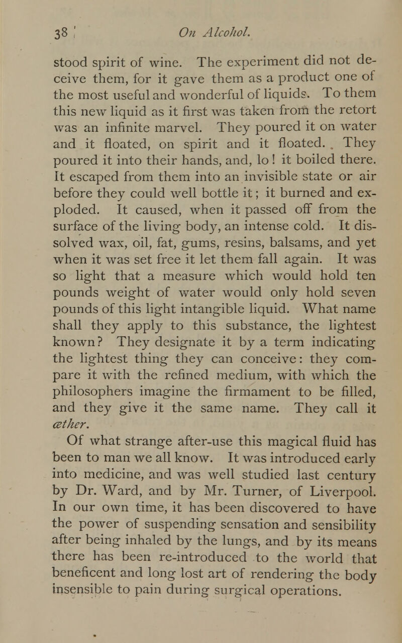 stood spirit of wine. The experiment did not de- ceive them, for it gave them as a product one of the most useful and wonderful of liquids. To them this new liquid as it first was taken from the retort was an infinite marvel. They poured it on water and it floated, on spirit and it floated. . They poured it into their hands, and, lo ! it boiled there. It escaped from them into an invisible state or air before they could well bottle it; it burned and ex- ploded. It caused, when it passed off from the surface of the living body, an intense cold. It dis- solved wax, oil, fat, gums, resins, balsams, and yet when it was set free it let them fall again. It was so light that a measure which would hold ten pounds weight of water would only hold seven pounds of this light intangible liquid. What name shall they apply to this substance, the lightest known? They designate it by a term indicating the lightest thing they can conceive: they com- pare it with the refined medium, with which the philosophers imagine the firmament to be filled, and they give it the same name. They call it cether. Of what strange after-use this magical fluid has been to man we all know. It was introduced early into medicine, and was well studied last century by Dr. Ward, and by Mr. Turner, of Liverpool. In our own time, it has been discovered to have the power of suspending sensation and sensibility after being inhaled by the lungs, and by its means there has been re-introduced to the world that beneficent and long lost art of rendering the body insensible to pain during surgical operations.