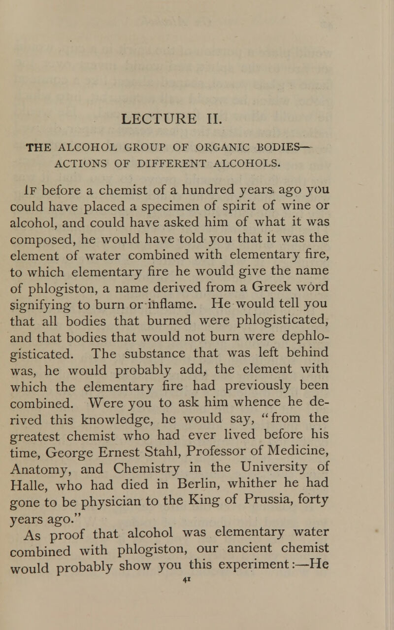 LECTURE II. THE ALCOHOL GROUP OF ORGANIC BODIES— ACTIONS OF DIFFERENT ALCOHOLS. If before a chemist of a hundred years ago you could have placed a specimen of spirit of wine or alcohol, and could have asked him of what it was composed, he would have told you that it was the element of water combined with elementary fire, to which elementary fire he would give the name of phlogiston, a name derived from a Greek word signifying to burn or inflame. He would tell you that all bodies that burned were phlogisticated, and that bodies that would not burn were dephlo- gisticated. The substance that was left behind was, he would probably add, the element with which the elementary fire had previously been combined. Were you to ask him whence he de- rived this knowledge, he would say, from the greatest chemist who had ever lived before his time, George Ernest Stahl, Professor of Medicine, Anatomy, and Chemistry in the University of Halle, who had died in Berlin, whither he had gone to be physician to the King of Prussia, forty years ago. As proof that alcohol was elementary water combined with phlogiston, our ancient chemist would probably show you this experiment:—He 4»