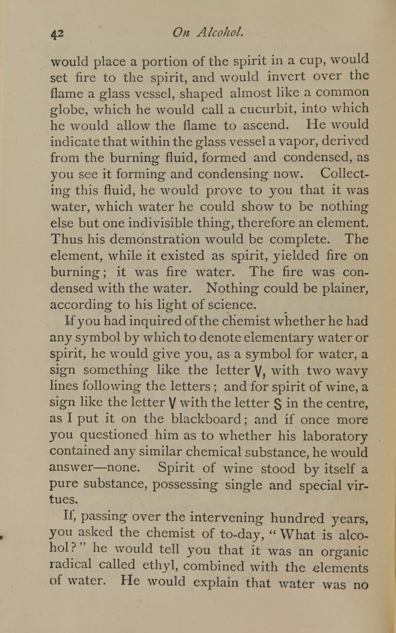 would place a portion of the spirit in a cup, would set fire to the spirit, and would invert over the flame a glass vessel, shaped almost like a common globe, which he would call a cucurbit, into which he would allow the flame to ascend. He would indicate that within the glass vessel a vapor, derived from the burning fluid, formed and condensed, as you see it forming and condensing now. Collect- ing this fluid, he would prove to you that it was water, which water he could show to be nothing else but one indivisible thing, therefore an element. Thus his demonstration would be complete. The element, while it existed as spirit, yielded fire on burning; it was fire water. The fire was con- densed with the water. Nothing could be plainer, according to his light of science. If you had inquired of the chemist whether he had any symbol by which to denote elementary water or spirit, he would give you, as a symbol for water, a sign something like the letter V, with two wavy lines following the letters; and for spirit of wine, a sign like the letter V with the letter S in the centre, as I put it on the blackboard; and if once more you questioned him as to whether his laboratory contained any similar chemical substance, he would answer—none. Spirit of wine stood by itself a pure substance, possessing single and special vir- tues. If, passing over the intervening hundred years, you asked the chemist of to-day,  What is alco- hol ?  he would tell you that it was an organic radical called ethyl, combined with the elements of water. He would explain that water was no