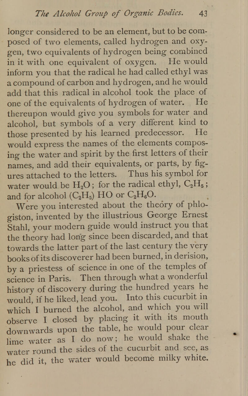 longer considered to be an element, but to be com- posed of two elements, called hydrogen and oxy- gen, two equivalents of hydrogen being combined in it with one equivalent of oxygen. He would inform you that the radical he had called ethyl was a compound of carbon and hydrogen, and he would add that this radical in alcohol took the place of one of the equivalents of hydrogen of water. He thereupon would give you symbols for water and alcohol, but symbols of a very different kind to those presented by his learned predecessor. He would express the names of the elements compos- ing the water and spirit by the first letters of their names, and add their equivalents, or parts, by fig- ures attached to the letters. Thus his symbol for water would be H20 ; for the radical ethyl, C2H5; and for alcohol (C2H5) HO or C2HeO. Were you interested about the theory of phlo- giston, invented by the illustrious George Ernest Stahl, your modern guide would instruct you that the theory had long since been discarded, and that towards the latter part of the last century the very books of its discoverer had been burned, in derision, by a priestess of science in one of the temples of science in Paris. Then through what a wonderful history of discovery during the hundred years he would, if he liked, lead you. Into this cucurbit in which I burned the alcohol, and which you will observe I closed by placing it with its mouth downwards upon the table, he would pour clear lime water as I do now; he would shake the water round the sides of the cucurbit and see, as he did it, the water would become milky white.