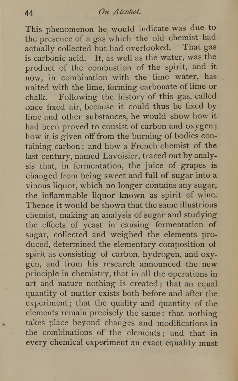 This phenomenon he would indicate was due to the presence of a gas which the old chemist had actually collected but had overlooked. That gas is carbonic acid. It, as well as the water, was the product of the combustion of the spirit, and it now, in combination with the lime water, has united with the lime, forming carbonate of lime or chalk. Following the history of this gas, called once fixed air, because it could thus be fixed by lime and other substances, he would show how it had been proved to consist of carbon and oxygen; how it is given off from the burning of bodies con- taining carbon; and how a French chemist of the last century, named Lavoisier, traced out by analy- sis that, in fermentation, the juice of grapes is changed from being sweet and full of sugar into a vinous liquor, which no longer contains any sugar, the inflammable liquor known as spirit of wine. Thence it would be shown that the same illustrious chemist, making an analysis of sugar and studying the effects of yeast in causing fermentation of sugar, collected and weighed the elements pro- duced, determined the elementary composition of spirit as consisting of carbon, hydrogen, and oxy- gen, and from his research announced the new principle in chemistry, that in all the operations in art and nature nothing is created; that an equal quantity of matter exists both before and after the experiment; that the quality and quantity of the elements remain precisely the same ; that nothing takes place beyond changes and modifications in the combinations of the elements; and that in every chemical experiment an exact equality must