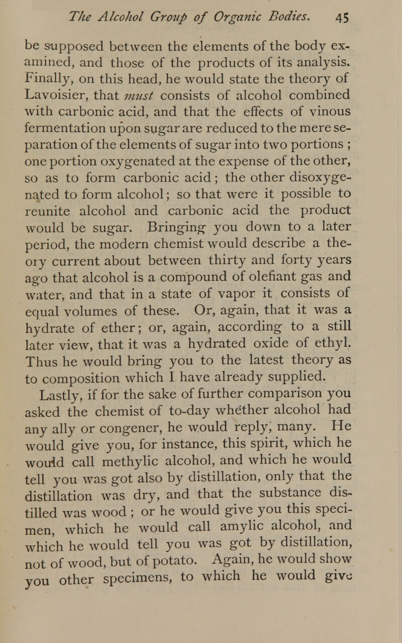 be supposed between the elements of the body ex- amined, and those of the products of its analysis. Finally, on this head, he would state the theory of Lavoisier, that must consists of alcohol combined with carbonic acid, and that the effects of vinous fermentation upon sugar are reduced to the mere se- paration of the elements of sugar into two portions ; one portion oxygenated at the expense of the other, so as to form carbonic acid ; the other disoxyge- nated to form alcohol; so that were it possible to reunite alcohol and carbonic acid the product would be sugar. Bringing you down to a later period, the modern chemist would describe a the- ory current about between thirty and forty years ago that alcohol is a compound of defiant gas and water, and that in a state of vapor it consists of equal volumes of these. Or, again, that it was a hydrate of ether; or, again, according to a still later view, that it was a hydrated oxide of ethyl. Thus he would bring you to the latest theory as to composition which I have already supplied. Lastly, if for the sake of further comparison you asked the chemist of to-day whether alcohol had any ally or congener, he would reply, many. He would give you, for instance, this spirit, which he would call methylic alcohol, and which he would tell you was got also by distillation, only that the distillation was dry, and that the substance dis- tilled was wood ; or he would give you this speci- men, which he would call amylic alcohol, and which he would tell you was got by distillation, not of wood, but of potato. Again, he would show you other specimens, to which he would give