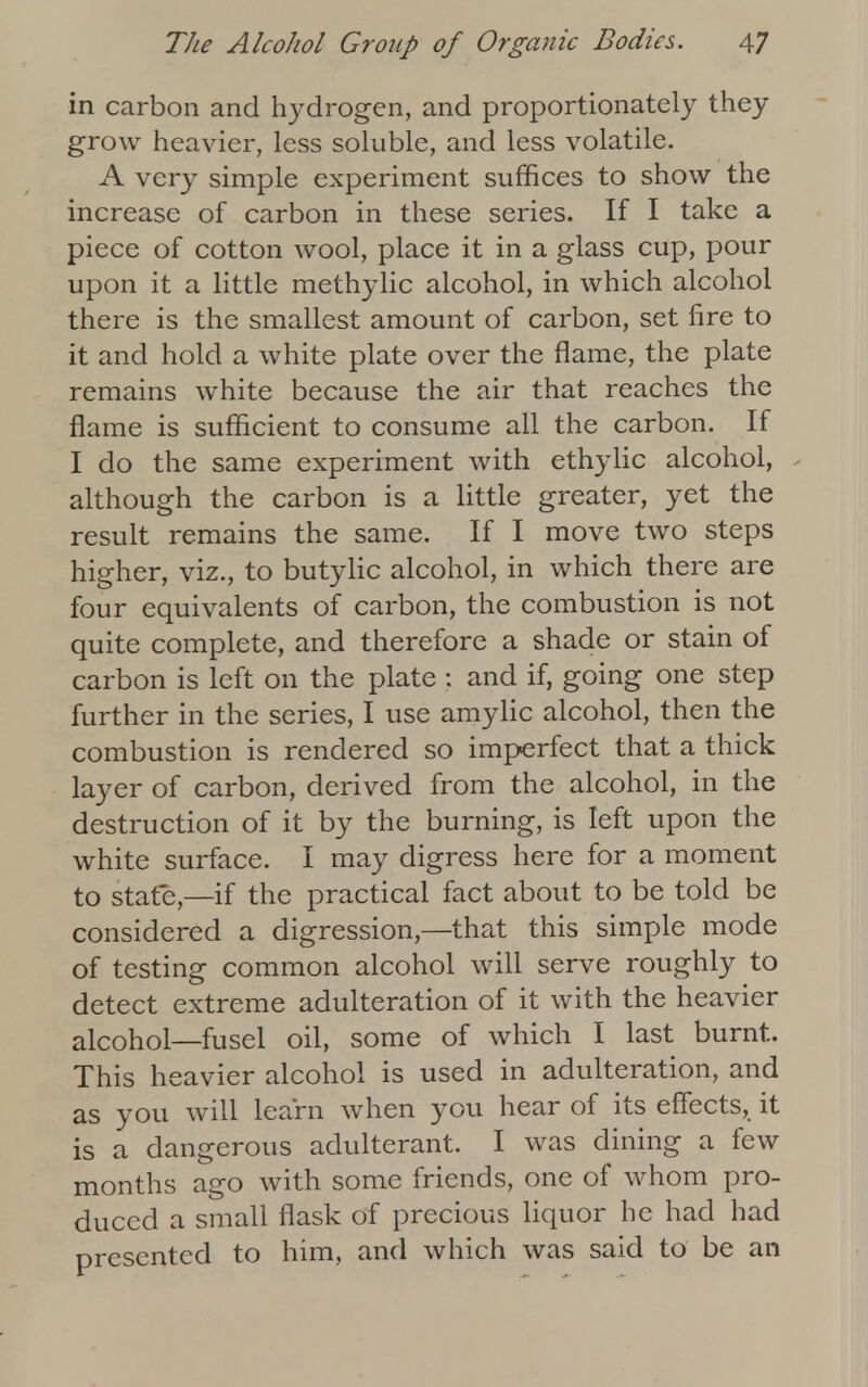 in carbon and hydrogen, and proportionately they grow heavier, less soluble, and less volatile. A very simple experiment suffices to show the increase of carbon in these series. If I take a piece of cotton wool, place it in a glass cup, pour upon it a little methylic alcohol, in which alcohol there is the smallest amount of carbon, set fire to it and hold a white plate over the flame, the plate remains white because the air that reaches the flame is sufficient to consume all the carbon. If I do the same experiment with ethylic alcohol, although the carbon is a little greater, yet the result remains the same. If I move two steps higher, viz., to butylic alcohol, in which there are four equivalents of carbon, the combustion is not quite complete, and therefore a shade or stain of carbon is left on the plate ; and if, going one step further in the series, I use amylic alcohol, then the combustion is rendered so imperfect that a thick layer of carbon, derived from the alcohol, in the destruction of it by the burning, is left upon the white surface. I may digress here for a moment to state—if the practical fact about to be told be considered a digression,—that this simple mode of testing common alcohol will serve roughly to detect extreme adulteration of it with the heavier alcohol—fusel oil, some of which I last burnt. This heavier alcohol is used in adulteration, and as you will learn when you hear of its effects, it is a dangerous adulterant. I was dining a few months ago with some friends, one of whom pro- duced a small flask of precious liquor he had had presented to him, and which was said to be an