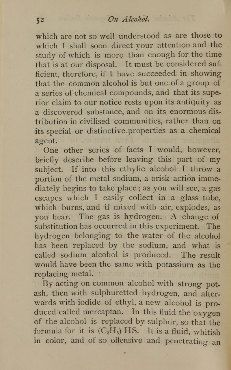 which are not so well understood as are those to which I shall soon direct your attention and the study of which is more than enough for the time that is at our disposal. It must be considered suf- ficient, therefore, if I have succeeded in showing that the common alcohol is but one of a group of a series of chemical compounds, and that its supe- rior claim to our notice rests upon its antiquity as a discovered substance, and on its enormous dis- tribution in civilised communities, rather than on its special or distinctive, properties as a chemical agent. One other series of facts I would, however, briefly describe before leaving this part of my subject. If into this ethylic alcohol I throw a portion of the metal sodium, a brisk action imme- diately begins to take place ; as you will see, a gas escapes which I easily collect in a glass tube, which burns, and if mixed with air, explodes, as you hear. The gas is hydrogen. A change of substitution has occurred in this experiment. The hydrogen belonging to the water of the alcohol has been replaced by the sodium, and what is called sodium alcohol is produced. The result would have been the same with potassium as the replacing metal. By acting on common alcohol with strong pot- ash, then with sulphuretted hydrogen, and after- wards with iodide of ethyl, a new alcohol is pro- duced called mercaptan. In this fluid the oxygen of the alcohol is replaced by sulphur, so that the formula for it is (C2H5) HS. It is a fluid, whitish in color, and of so offensive and penetrating an