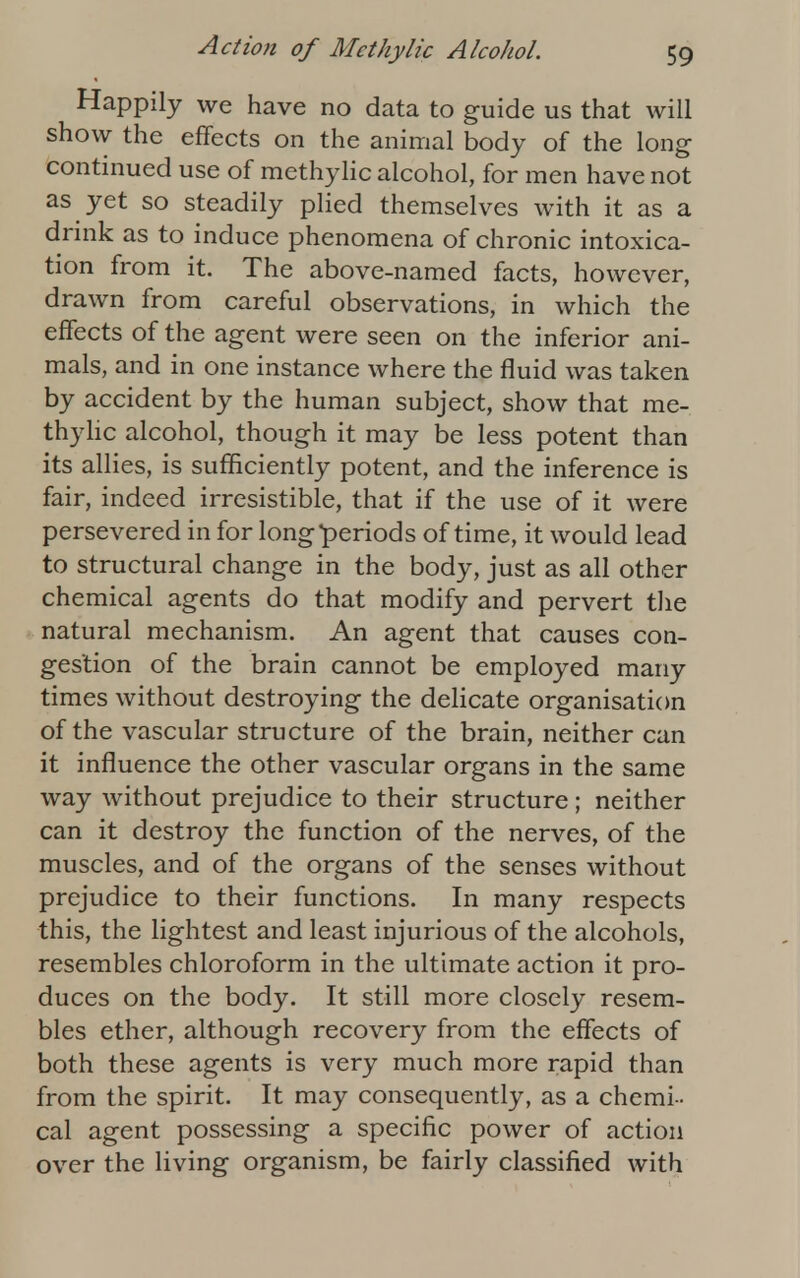 Happily we have no data to guide us that will show the effects on the animal body of the long continued use of methylic alcohol, for men have not as yet so steadily plied themselves with it as a drink as to induce phenomena of chronic intoxica- tion from it. The above-named facts, however, drawn from careful observations, in which the effects of the agent were seen on the inferior ani- mals, and in one instance where the fluid was taken by accident by the human subject, show that me- thylic alcohol, though it may be less potent than its allies, is sufficiently potent, and the inference is fair, indeed irresistible, that if the use of it were persevered in for long periods of time, it would lead to structural change in the body, just as all other chemical agents do that modify and pervert the natural mechanism. An agent that causes con- gestion of the brain cannot be employed many times without destroying the delicate organisation of the vascular structure of the brain, neither can it influence the other vascular organs in the same way without prejudice to their structure ; neither can it destroy the function of the nerves, of the muscles, and of the organs of the senses without prejudice to their functions. In many respects this, the lightest and least injurious of the alcohols, resembles chloroform in the ultimate action it pro- duces on the body. It still more closely resem- bles ether, although recovery from the effects of both these agents is very much more rapid than from the spirit. It may consequently, as a chemi- cal agent possessing a specific power of action over the living organism, be fairly classified with