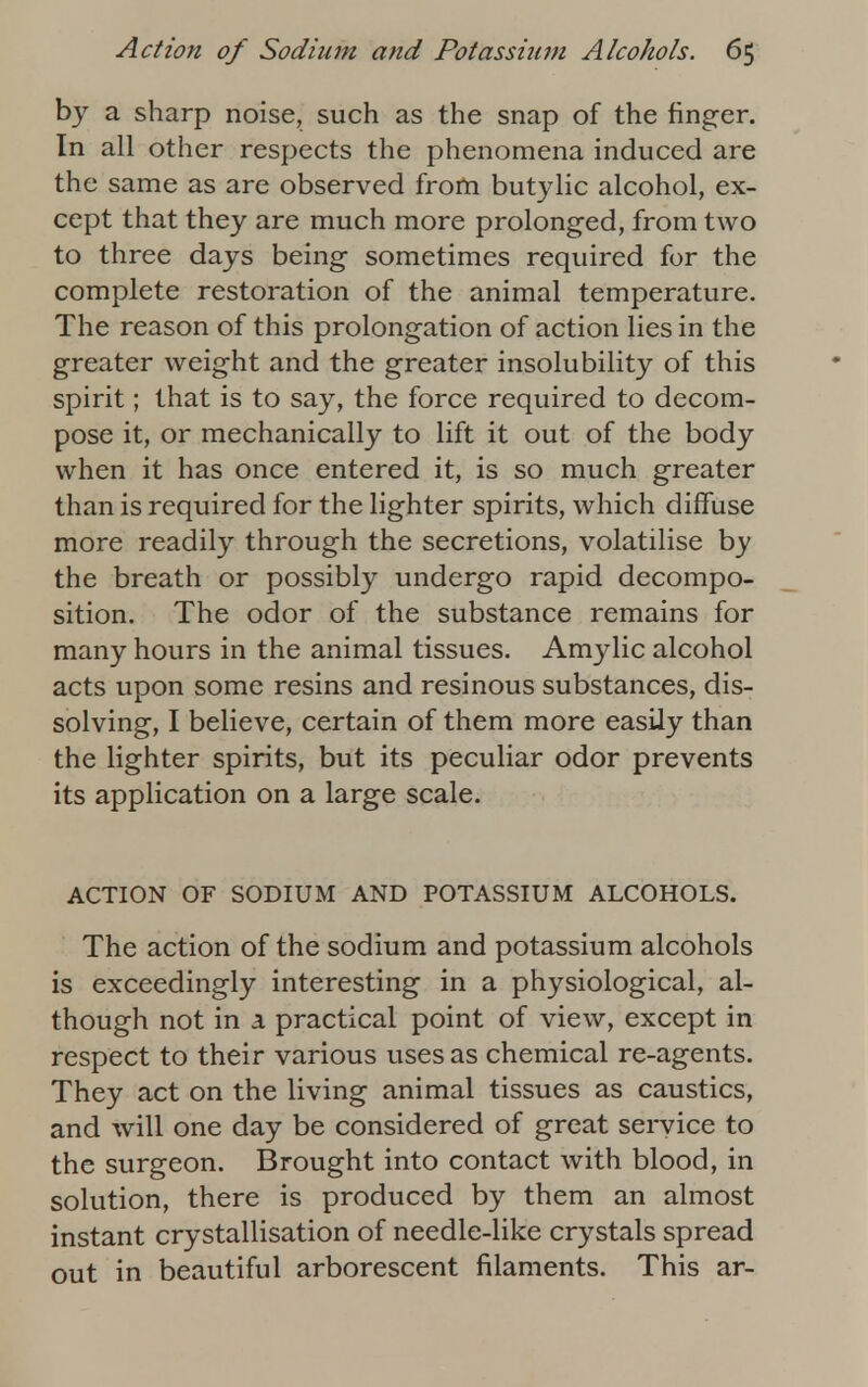 by a sharp noise, such as the snap of the finger. In all other respects the phenomena induced are the same as are observed from butylic alcohol, ex- cept that they are much more prolonged, from two to three days being sometimes required for the complete restoration of the animal temperature. The reason of this prolongation of action lies in the greater weight and the greater insolubility of this spirit; that is to say, the force required to decom- pose it, or mechanically to lift it out of the body when it has once entered it, is so much greater than is required for the lighter spirits, which diffuse more readily through the secretions, volatilise by the breath or possibly undergo rapid decompo- sition. The odor of the substance remains for many hours in the animal tissues. Amylic alcohol acts upon some resins and resinous substances, dis- solving, I believe, certain of them more easily than the lighter spirits, but its peculiar odor prevents its application on a large scale. ACTION OF SODIUM AND POTASSIUM ALCOHOLS. The action of the sodium and potassium alcohols is exceedingly interesting in a physiological, al- though not in a practical point of view, except in respect to their various uses as chemical re-agents. They act on the living animal tissues as caustics, and will one day be considered of great service to the surgeon. Brought into contact with blood, in solution, there is produced by them an almost instant crystallisation of needle-like crystals spread out in beautiful arborescent filaments. This ar-