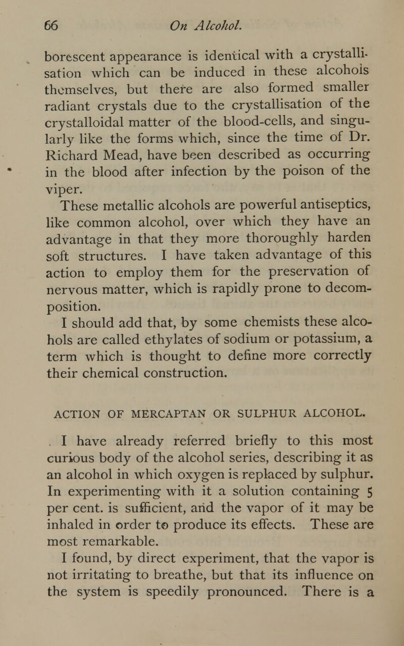 borescent appearance is identical with a crystalli- sation which can be induced in these alcohols themselves, but there are also formed smaller radiant crystals due to the crystallisation of the crystalloidal matter of the blood-cells, and singu- larly like the forms which, since the time of Dr. Richard Mead, have been described as occurring in the blood after infection by the poison of the viper. These metallic alcohols are powerful antiseptics, like common alcohol, over which they have an advantage in that they more thoroughly harden soft structures. I have taken advantage of this action to employ them for the preservation of nervous matter, which is rapidly prone to decom- position. I should add that, by some chemists these alco- hols are called ethylates of sodium or potassium, a term which is thought to define more correctly their chemical construction. ACTION OF MERCAPTAN OR SULPHUR ALCOHOL. . I have already referred briefly to this most curious body of the alcohol series, describing it as an alcohol in which oxygen is replaced by sulphur. In experimenting with it a solution containing 5 per cent, is sufficient, arid the vapor of it may be inhaled in order to produce its effects. These are most remarkable. I found, by direct experiment, that the vapor is not irritating to breathe, but that its influence on the system is speedily pronounced. There is a