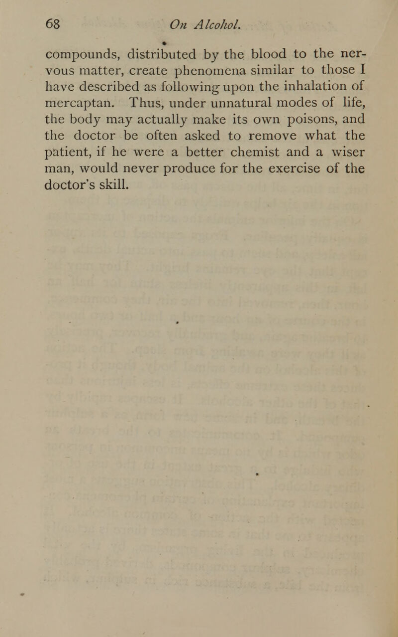 compounds, distributed by the blood to the ner- vous matter, create phenomena similar to those I have described as following upon the inhalation of mercaptan. Thus, under unnatural modes of life, the body may actually make its own poisons, and the doctor be often asked to remove what the patient, if he were a better chemist and a wiser man, would never produce for the exercise of the doctor's skill.