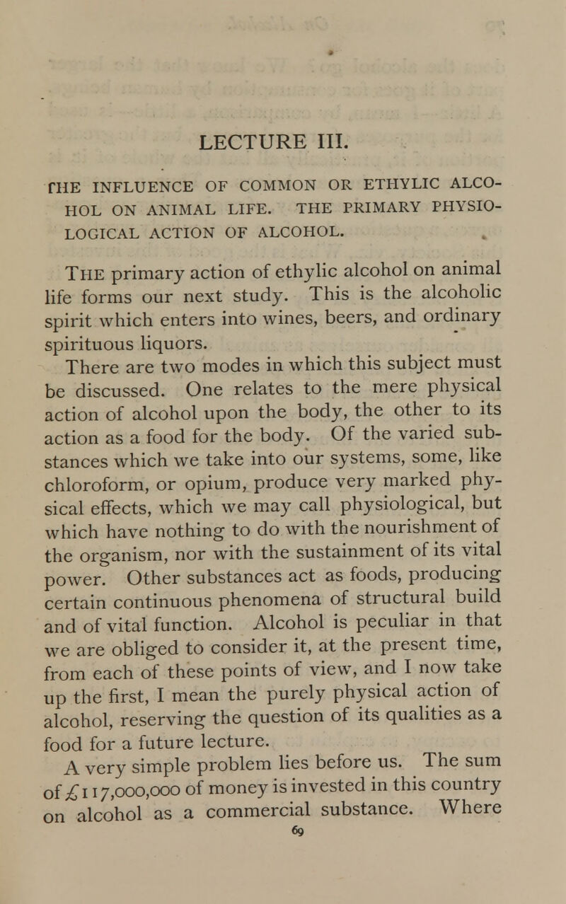 LECTURE III. THE INFLUENCE OF COMMON OR ETHYLIC ALCO- HOL ON ANIMAL LIFE. THE PRIMARY PHYSIO- LOGICAL ACTION OF ALCOHOL. The primary action of ethylic alcohol on animal life forms our next study. This is the alcoholic spirit which enters into wines, beers, and ordinary spirituous liquors. There are two modes in which this subject must be discussed. One relates to the mere physical action of alcohol upon the body, the other to its action as a food for the body. Of the varied sub- stances which we take into our systems, some, like chloroform, or opium, produce very marked phy- sical effects, which we may call physiological, but which have nothing to do with the nourishment of the organism, nor with the sustainment of its vital power. Other substances act as foods, producing certain continuous phenomena of structural build and of vital function. Alcohol is peculiar in that we are obliged to consider it, at the present time, from each of these points of view, and I now take up the first, I mean the purely physical action of alcohol, reserving the question of its qualities as a food for a future lecture. A very simple problem lies before us. The sum of £i 17,000,000 of money is invested in this country on alcohol as a commercial substance. Where