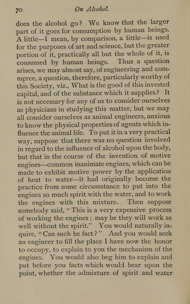 does the alcohol go ? We know that the larger part of it goes for consumption by human beings. A little—I mean, by comparison, a little—is used for the purposes of art and science, but the greater portion of it, practically all but the whole of it, is consumed by human beings. Thus a question arises, we may almost say, of engineering and com- merce, a question, therefore, particularly worthy of this Society, viz., What is the good of this invested capital, and of the substance which it supplies ? It is not necessary for any of us to consider ourselves as physicians in studying this matter, but we may all consider ourselves as animal engineers, anxious to know the physical properties of agents which in- fluence the animal life. To put it in a very practical way, suppose that there was no question involved in regard to the influence of alcohol upon the body, but that in the course of the invention of motive engines—common inanimate engines, which can be made to exhibit motive power by the application of heat to water—it had originally become the practice from some circumstance to put into the engines so much spirit with the water, and to work the engines with this mixture. Then suppose somebody said,  This is a very expensive process of working the engines ; may be they will work as well without the spirit. You would naturally in- quire, Can such be fact?  And you would seek an engineer to fill the place I have now the honor to occupy, to explain to you the mechanism of the engines. You would also beg him to explain and put before you facts which would bear upon the point, whether the admixture of spirit and water