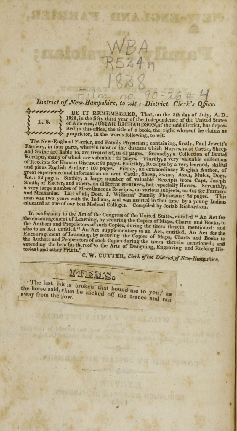 v/s/i H District of JVeit>-Hampshire, to -wit : District Clerk's Office. ^'f BE IT REMEMBERED, That, on the 8th day of July, A. D. > T S \ S8'111 we fifty-thud year of the Independence of the United States < ^,a# S of America, JOSIAH RICHAKDSON.of the said district, has depos- X***~**X ' ,h,»°fficf»the ode of a book, the right whereof he claims as <9^<»^*<*^<> proprietor, in the words following, to wit; The New-England Farrier, and Family Physician; containing, firstly, Paul Jewett's larnery, in lour parts, wherein raost of the diseases »hich Horses, neat Cattle, Sheep and Swine art liable to, are treated of, in 41 pages. Secondly, a Collection of Brutal Receipts, many ofwmch are valuable: 23 pagers. Thirdly, a very valuable collection of Reccpts for Human Diseases: 90 pages. Fourthly, Receipts by a very learned, skilful and pious English Author : 100 pages. Fifthly, an extraordinary English Author, of great experience and information on neat Cattle, Sheep, Swine, Asses, Mule,, Dogs, £ rA. /!KM* S'X^hljl a laree number of >aluahkf Receipts from Capt. Joseph Smith, of Exeter, and others, on different creat.res, but especially Horse,. Sevemnly, l£% laKr^.number f Abfritoiieoui R, oeipts, on various Object., useful for FanaeS and Mechan.as. Last of all, Doot. J. Williams' Family Physician- 24 paws Tbk man was two years with the Indians, and was assisted in that Uroe by a ™EnV IndiaL educated at one of our best Medical College.. Compiled by JosiX RicharX In conformity to ther Act ortheCongres. of the United States, entitled An Actfn, the encouragement of Learning, by securing the Conies of Man. aT i ^ . the Authors and Proprietors J ucb CopiUf,mWrt?t°mes?h'ere^ L£* So?ki>l° also to an Act entitled « An Act ruppC^ to «A«,e! d Tn Ac, fn^f Encouragement of Learning, by secunnc the Conies nf uLZ7 rl . ^1 for the the Authors and ProprietorsTof such Copfes^irm? he tim« PtheSn ^1? S^* *2 extending the bent fits thereof'o the Arts ofttrrUJ vL ™ mentioned; and rorieal aid other Prints. ***>gwng, Engraving and Etching His- C W. CUTTER, Clerk tfihe DiXrict^f K^Hwtf,fnre.