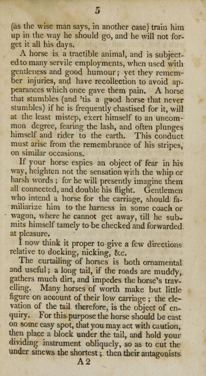 up in the way he should go, and he will not for- get it all his days. A horse is a tractible animal, and is subject- ed to many servile employments, when used with gentleness and good humour; yet they remem- ber injuries, and have recollection to avoid ap- pearances which once gave them pain. A horse that stumbles (and 'tis a geod horse that never stumbles) if he is frequently chastised for it, will at the least mistep, exert himself to an uncom- mon degree, fearing the lash, and often plunges himself and rider to the earth. This conduct must arise from the remembrance of his stripes, on similar occasions. If your horse espies an object of fear in his way, heighten not the sensation with the whip or harsh words ; for he will presently imagine them all connected, and double his flight. Gentlemen who intend a horse for the carriage, should fa- miliarize him to the harness in some coach or wagon, where he cannot get away, till he sub- mits himself tamely to be checked and forwarded at pleasure. I now think it proper to give a few directions relative to docking, nicking, &c. The curtailing of horses is both ornamental and useful; a long tail, if the roads are muddy, gathers much dirt, and impedes the horse's trav- elling. Many horses of worth make but little figure on account of their low carriage; the ele- vation of the tail therefore, is the object of en- quiry. For this purpose the horse should be cast on some easy spot, that you may act with caution, then place a block under the tail, and hold your dividing instrument obliquely, so as to cut the under sinews the shortest; then their antagonists A 2
