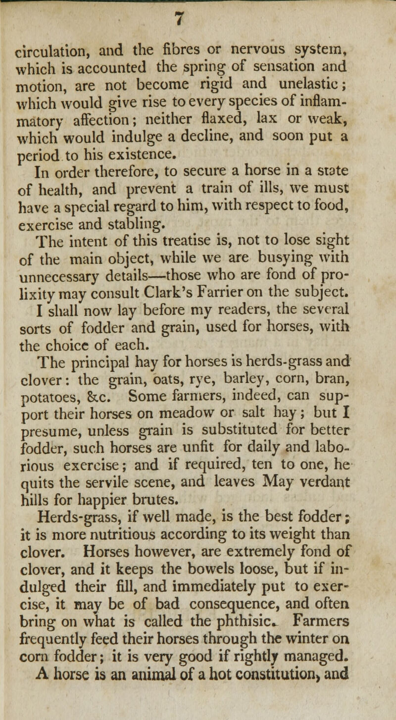 circulation, and the fibres or nervous system, which is accounted the spring of sensation and motion, are not become rigid and unelastic; which would give rise to every species of inflam- matory affection; neither flaxed, lax or weak, which would indulge a decline, and soon put a period to his existence. In order therefore, to secure a horse in a state of health, and prevent a train of ills, we must have a special regard to him, with respect to food, exercise and stabling. The intent of this treatise is, not to lose sight of the main object, while we are busying with unnecessary details—those who are fond of pro- lixity may consult Clark's Farrier on the subject. I shall now lay before my readers, the several sorts of fodder and grain, used for horses, with the choice of each. The principal hay for horses is herds-grass and clover: the grain, oats, rye, barley, corn, bran, potatoes, &c. Some farmers, indeed, can sup- port their horses on meadow or salt hay; but I presume, unless grain is substituted for better fodder, such horses are unfit for daily and labo- rious exercise; and if required, ten to one, he quits the servile scene, and leaves May verdant hills for happier brutes. Herds-grass, if well made, is the best fodder; it is more nutritious according to its weight than clover. Horses however, are extremely fond of clover, and it keeps the bowels loose, but if in- dulged their fill, and immediately put to exer- cise, it may be of bad consequence, and often bring on what is called the phthisic^ Farmers frequently feed their horses through the winter on corn fodder; it is very good if rightly managed. A horse is an animal of a hot constitution) and