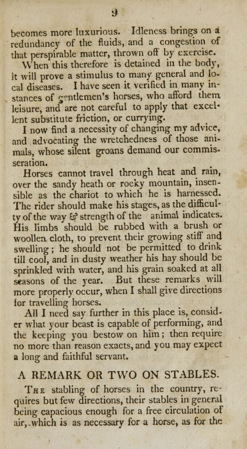 becomes more luxurious. Idleness brings on * redundancy of the fluids, and a congestion of that perspirable matter, thrown off by exercise. When this therefore is detained in the body, it will prove a stimulus to many general and lo- cal diseases. I have seen it verified in many in- stances of gentlemen's horses, who afford them leisure, and are not careful to apply that excel- lent substitute friction, or currying. I now find a necessity of changing my advice, and advocating the wretchedness of those ani- mals, whose silent groans demand our commis- seration. Horses cannot travel through heat and rain, over the sandy heath or rocky mountain, insen- sible as the chariot to which he is harnessed. The rider should make his stages, as the difficul- ty of the way &? strength of the animal indicates. His limbs should be rubbed with a brush or woollen cloth, to prevent their growing stiff and swelling; he should not be permitted to drink till cool, and in dusty weather his hay should be sprinkled with water, and his grain soaked at all seasons of the year. But these remarks will more properly occur, when I shall give directions lor travelling horses. All I need say further in this place is, consid- er what your beast is capable of performing, and the keeping you bestow on him; then require no more than reason exacts, and you may expect a long and faithful servant. A REMARK OR TWO ON STABLES. The stabling of horses in the country, re- quires but few directions, their stables in general being capacious enough for a free circulation of air,.which is as necessary for a horse, as for the