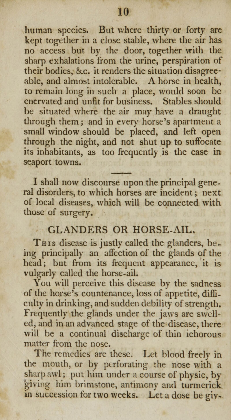 human species. But where thirty or forty are kept together in a close stable, where the air has no access but by the door, together with the sharp exhalations from the urine, perspiration of their bodies, &c. it renders the situation disagree- able, and almost intolerable. A horse in health, to remain long in such a place, would soon be enervated and unfit for business. Stables should be situated where the air may have a draught through them; and in every horse's apartment a small window should be placed, and left open through the night, and not shut up to suffocate its inhabitants, as too frequently is the case in seaport towns. I shall now discourse upon the principal gene- ral disorders, to which horses are incident; next of local diseases, which will be connected with those of surgery. GLANDERS OR HORSE-AIL. This disease is justly called the glanders, be- ing principally an affection of the glands of the head; but from its frequent appearance, it is vulgarly called the horse-ail. You will perceive this disease by the sadness of the horse's countenance, loss of appetite, diffi- culty in drinking, and sudden debility of strength. Frequently the glands under the jaws are swell- ed, and in an advanced stage of the disease, there will be a continual discharge of thin ichorous matter from the nose. The remedies are these. Let blood freely in the mouth, or by perforating the nose with a sharp awl; put him under a course of physic, by 'giving him brimstone, antimony and turmerick in succession for two weeks. Let a dose be giv-