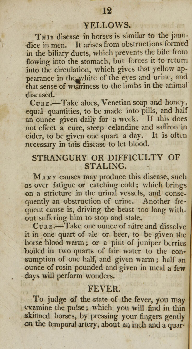 YELLOWS. This disease in horses is similar to the jaun- dice in men. It arises from obstructions formed in the biliary ducts, which prevents the bile from flowing into the stomach, but forces it to return into the circulation, which gives that yellow ap- pearance in the^vhite of the eyes and urine, and that sense of weariness to the limbs in the animal diseased. Cure.—Take aloes, Venetian soap and honey, equal quantities, to be made into pills, and half an ounce given daily for a week. If this does not effect a cure, steep celandine and saffron in cider, to be given one quart a day. It is often necessary in this disease to let blood. STRANGURY OR DIFFICULTY OF STALING. Many causes may produce this disease, such as over fatigue or catching cold; which brings on a stricture in the urinal vessels, and conse- quently an obstruction of urine. Another fre- quent cause is, driving the beast too long with- out suffering him to stop and stale. Cure.—Take one ounce of nitre and dissolve it in one quart of ale or beer, to be given the horse blood warm; or a pint of juniper berries boiled in two quarts of fair water to the con- sumption of one half, and given warm ; half an ounce of rosin pounded and given in meal a few days will perform wonders. FEVER. To judge of the state of the fever, you may examine the pulse; which you will find in thin skinned horses, by pressing your fingers gently on the temporal artery, about art inch and a quar-