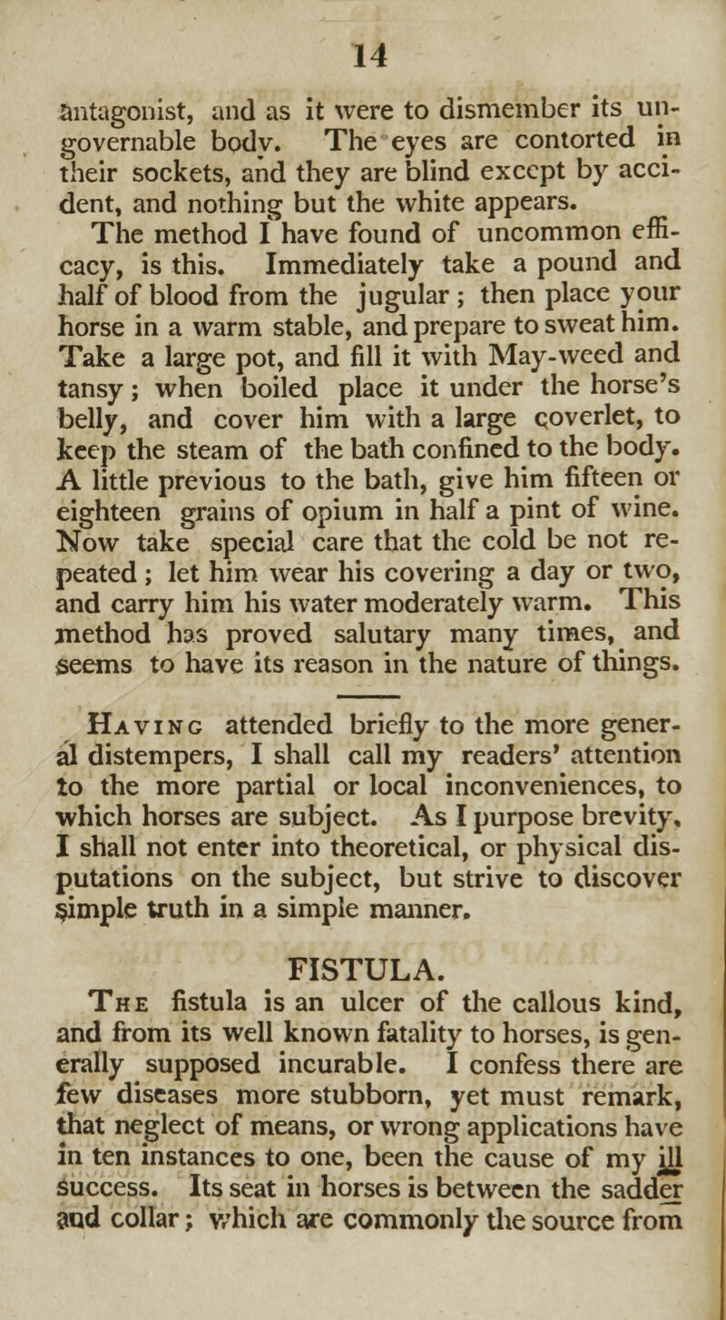 antagonist, and as it were to dismember its un- governable body. The eyes are contorted in their sockets, and they are blind except by acci- dent, and nothing but the white appears. The method I have found of uncommon effi- cacy, is this. Immediately take a pound and half of blood from the jugular ; then place your horse in a warm stable, and prepare to sweat him. Take a large pot, and fill it with May-weed and tansy; when boiled place it under the horse's belly, and cover him with a large coverlet, to keep the steam of the bath confined to the body. A little previous to the bath, give him fifteen or eighteen grains of opium in half a pint of wine. Now take special care that the cold be not re- peated ; let him wear his covering a day or two, and carry him his water moderately warm. This method has proved salutary many times, and seems to have its reason in the nature of things. Having attended briefly to the more gener- al distempers, I shall call my readers' attention to the more partial or local inconveniences, to which horses are subject. As I purpose brevity, I shall not enter into theoretical, or physical dis- putations on the subject, but strive to discover simple truth in a simple manner. FISTULA. The fistula is an ulcer of the callous kind, and from its well known fatality to horses, is gen- erally supposed incurable. I confess there are few diseases more stubborn, yet must remark, that neglect of means, or wrong applications have in ten instances to one, been the cause of my ^U success. Its seat in horses is between the sadder and collar; which are commonly the source from