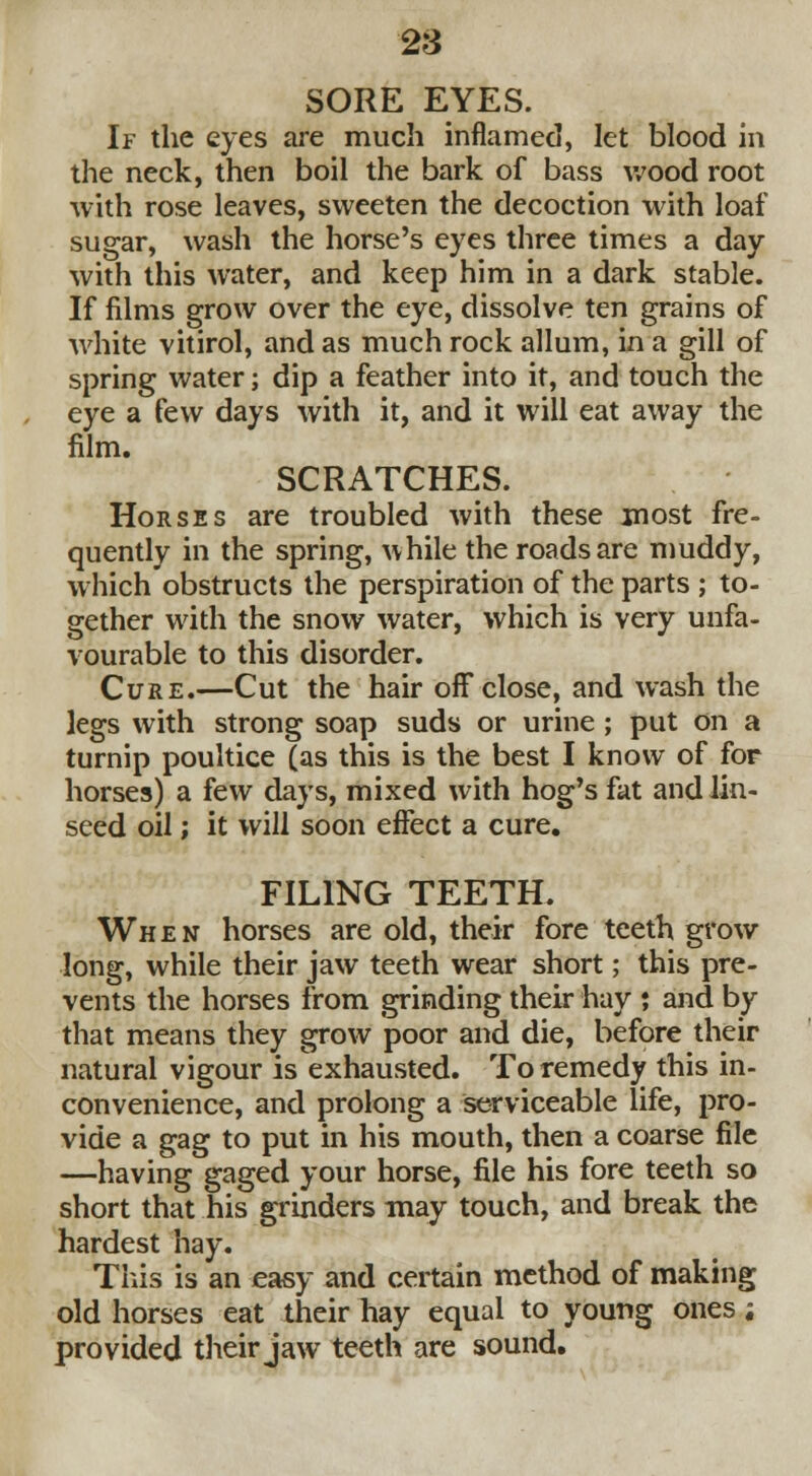 2$ SORE EYES. If the eyes are much inflamed, let blood in the neck, then boil the bark of bass wood root with rose leaves, sweeten the decoction with loaf sugar, wash the horse's eyes three times a day with this water, and keep him in a dark stable. If films grow over the eye, dissolve ten grains of white vitirol, and as much rock allum, in a gill of spring water; dip a feather into it, and touch the eye a few days with it, and it will eat away the film. SCRATCHES. Horses are troubled with these jnost fre- quently in the spring, while the roads are muddy, which obstructs the perspiration of the parts ; to- gether with the snow water, which is very unfa- vourable to this disorder. Cure.—Cut the hair off close, and wash the legs with strong soap suds or urine ; put on a turnip poultice (as this is the best I know of for horses) a few days, mixed with hog's fat and lin- seed oil; it will soon effect a cure. FILING TEETH. When horses are old, their fore teeth grow long, while their jaw teeth wear short; this pre- vents the horses from grinding their hay ; and by that means they grow poor and die, before their natural vigour is exhausted. To remedy this in- convenience, and prolong a serviceable life, pro- vide a gag to put in his mouth, then a coarse file —having gaged your horse, file his fore teeth so short that his grinders may touch, and break the hardest hay. This is an easy and certain method of making old horses eat their hay equal to young ones; provided their jaw teeth are sound.