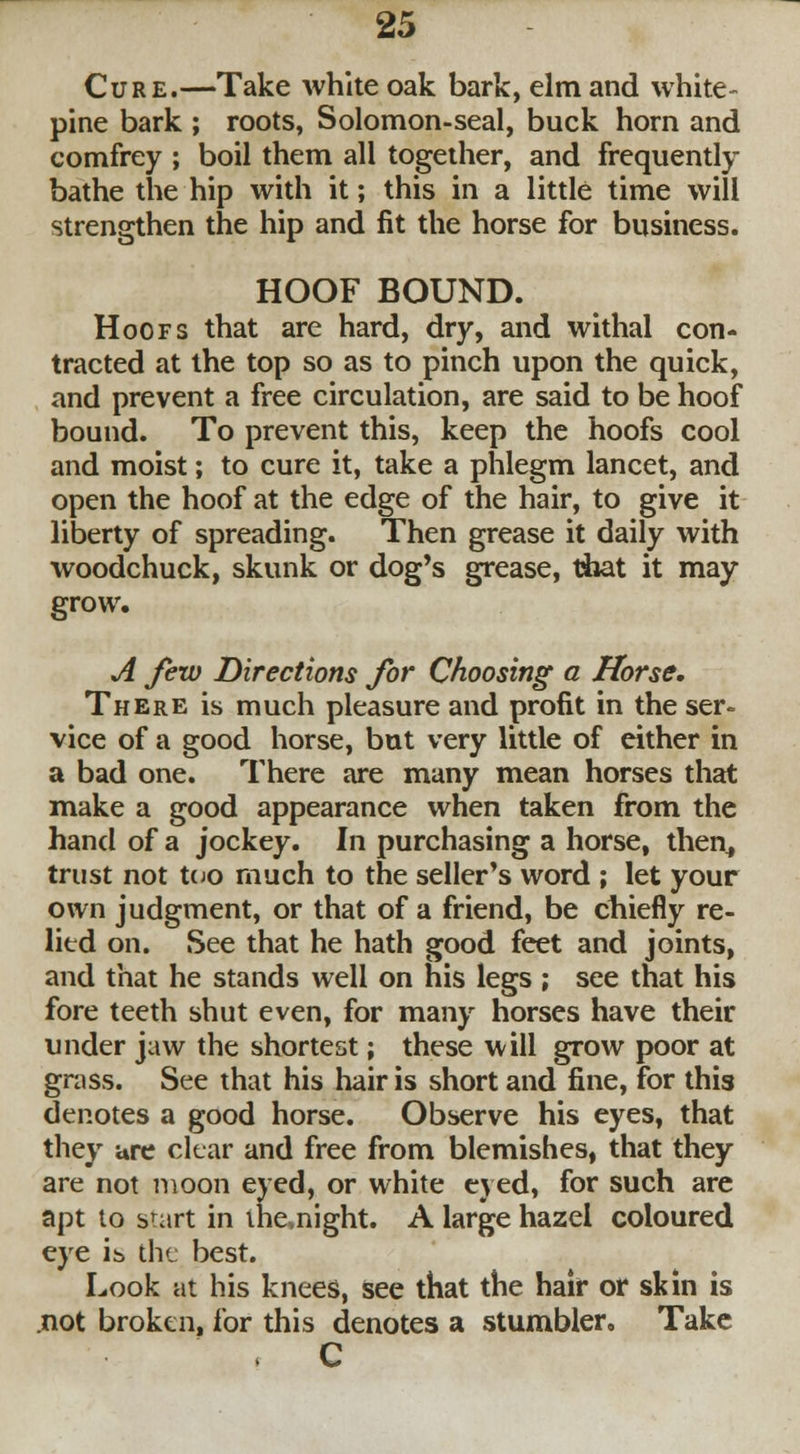 Cure.—Take white oak bark, elm and white- pine bark ; roots, Solomon-seal, buck horn and comfrey ; boil them all together, and frequently bathe the hip with it; this in a little time will strengthen the hip and fit the horse for business. HOOF BOUND. Hoofs that are hard, dry, and withal con- tracted at the top so as to pinch upon the quick, and prevent a free circulation, are said to be hoof bound. To prevent this, keep the hoofs cool and moist; to cure it, take a phlegm lancet, and open the hoof at the edge of the hair, to give it liberty of spreading. Then grease it daily with woodchuck, skunk or dog's grease, t&at it may grow. A few Directions for Choosing a Horse. There is much pleasure and profit in the ser- vice of a good horse, but very little of either in a bad one. There are many mean horses that make a good appearance when taken from the hand of a jockey. In purchasing a horse, then, trust not too much to the seller's word ; let your own judgment, or that of a friend, be chiefly re- lied on. See that he hath good feet and joints, and that he stands well on his legs ; see that his fore teeth shut even, for many horses have their under jaw the shortest; these will grow poor at grass. See that his hair is short and fine, for this denotes a good horse. Observe his eyes, that they ure clear and free from blemishes, that they are not moon eyed, or white eyed, for such are apt to start in ihe>night. A large hazel coloured eye ib the best. Look at his knees, see that the hair or skin is not broken, for this denotes a stumbler. Take , C