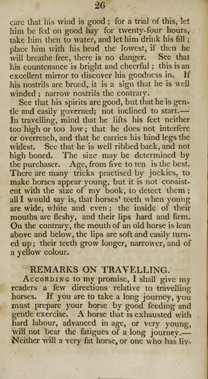 care that his wind is good ; for a trial of this, let him be fed on good hay for twenty-four hours, take him then to water, and let him drink his fill; place him with his head the lowest, if then he will breathe free, there is no danger. See that his countenance is bright and cheerful; this is an excellent mirror to discover his goodness in. if his nostrils are broad, it is a sign that he is well winded ; narrow nostrils the contrary. See that his spirits are good, but that he is gen- tle and easily governed; not inclined to start.— In travelling, mind that he lifts his feet neither too high or too low; that he does not interfere or overreach, and that he carries his hind legs the widest. See that he is well ribbed back, and not high boned. The size may be determined by the purchaser. Age, from five to ten is the best. There are many tricks practised by jockics, to make horses appear young, but it is not consist- ent with the size of my book, to detect them ; all I would say is, that horses' teeth when young are wide, white and even ; the inside of their mouths are fleshy, and their lips hard and firm. On the contrary, the mouth of an old horse is lean above and below, the lips are soft and easily turn- ed up; their teeth grow longer, narrower, and of a yellow colour. REMARKS ON TRAVELLING. According to my promise, I shall give my readers a few directions relative to travelling horses. If you are to take a long journey, you must prepare your horse by good feeding and gentle exercise. A horse that is exhausted with hard labour, advanced in age, or very young, will not bear the fatigues of a long journey.— Neither will a very fat horse, or one who has liv-