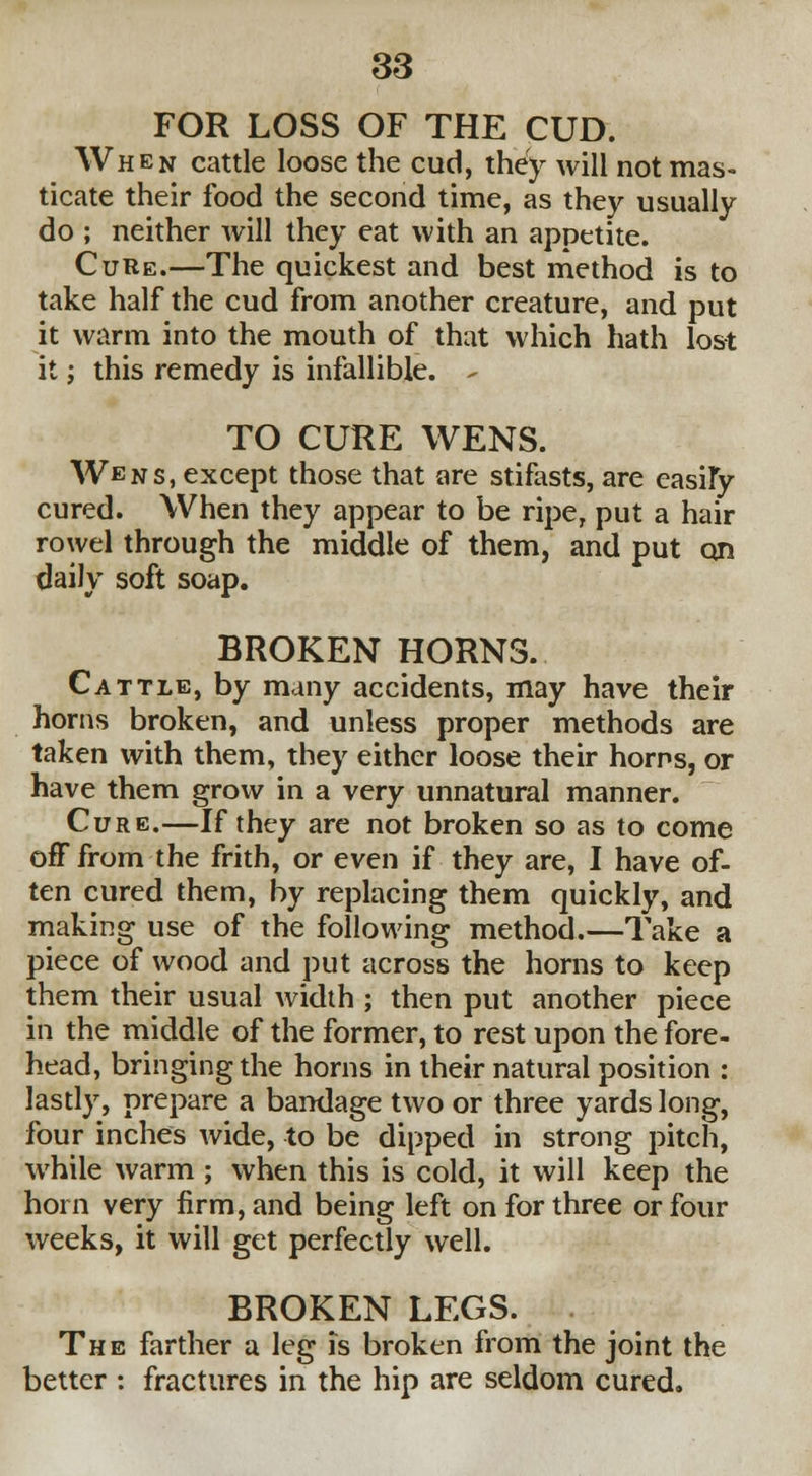 FOR LOSS OF THE CUD. When cattle loose the cud, they will not mas- ticate their food the second time, as they usually do ; neither will they eat with an appetite. Cure.—The quickest and best method is to take half the cud from another creature, and put it warm into the mouth of that which hath lost it; this remedy is infallible. - TO CURE WENS. Wens, except those that are stifasts, are easily cured. When they appear to be ripe, put a hair rowel through the middle of them, and put on daily soft soap. BROKEN HORNS. Cattle, by many accidents, may have their horns broken, and unless proper methods are taken with them, they either loose their horns, or have them grow in a very unnatural manner. Cure.—If they are not broken so as to come off from the frith, or even if they are, I have of- ten cured them, by replacing them quickly, and making use of the following method.—Take a piece of wood and put across the horns to keep them their usual width ; then put another piece in the middle of the former, to rest upon the fore- head, bringing the horns in their natural position : lastly, prepare a bandage two or three yards long, four inches wide, to be dipped in strong pitch, while warm ; when this is cold, it will keep the horn very firm, and being left on for three or four weeks, it will get perfectly well. BROKEN LEGS. The farther a leg is broken from the joint the better : fractures in the hip are seldom cured.