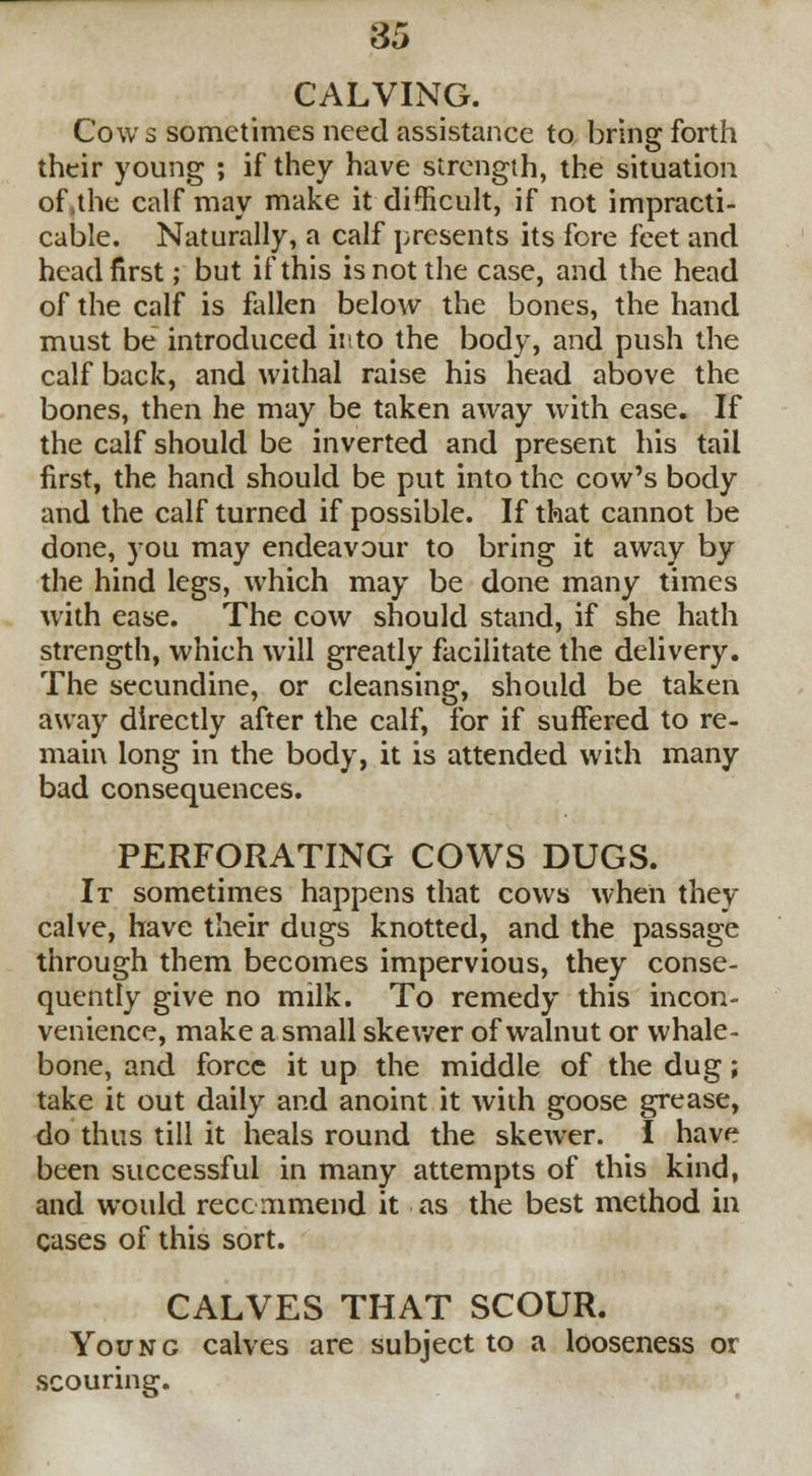 CALVING. Cows sometimes need assistance to bring forth their young ; if they have strength, the situation of,the calf may make it difficult, if not impracti- cable. Naturally, a calf presents its fore feet and headfirst; but if this is not the case, and the head of the calf is fallen below the bones, the hand must be introduced irto the body, and push the calf back, and withal raise his head above the bones, then he may be taken away with ease. If the calf should be inverted and present his tail first, the hand should be put into the cow's body and the calf turned if possible. If that cannot be done, you may endeavour to bring it away by the hind legs, which may be done many times with ease. The cow should stand, if she hath strength, which will greatly facilitate the delivery. The secundine, or cleansing, should be taken away directly after the calf, for if suffered to re- main long in the body, it is attended with many bad consequences. PERFORATING COWS DUGS. It sometimes happens that cows when they calve, have their dugs knotted, and the passage through them becomes impervious, they conse- quently give no milk. To remedy this incon- venience, make a small skewer of walnut or whale- bone, and force it up the middle of the dug; take it out daily and anoint it with goose grease, do thus till it heals round the skewer. I have been successful in many attempts of this kind, and would recommend it as the best method in cases of this sort. CALVES THAT SCOUR. Young calves are subject to a looseness or scouring.