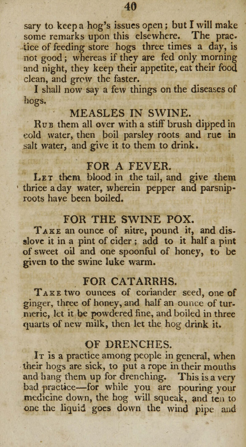 sary to keep a hog's issues open; but I will make some remarks upon this elsewhere. The prac* lice of feeding store hogs three times a day, is not good; whereas if they are fed only morning and night, they keep their appetite, eat their food clean, and grow the faster. I shall now say a few things on the diseases of hogs. MEASLES IN SWINE. Rub them all over with a stiff brush dipped in cold water, then boil parsley roots and rue in salt water, and give it to them to drink. FOR A FEVER. Let them blood in the tail, and give them thrice a day water, wherein pepper and parsnip- roots have been boiled. FOR THE SWINE POX. Take an ounce of nitre, pound it, and dis- slove it in a pint of cider ; add to it half a pint of sweet oil and one spoonful of honey, to be given to the swine luke warm. FOR CATARRHS. Take two ounces of coriander seed, one of ginger, three of honey, and half an ounce of tur- meric, let it be powdered fine, and boiled in three quarts of new milk, then let the hog drink it. OF DRENCHES. It is a practice among people in general, when their hogs are sick, to put a rope in their mouths and hang them up for drenching. This is a very bad practice—for while you are pouring your medicine down, the hog will squeak, and ten to one the liquid goes down the wind pipe and