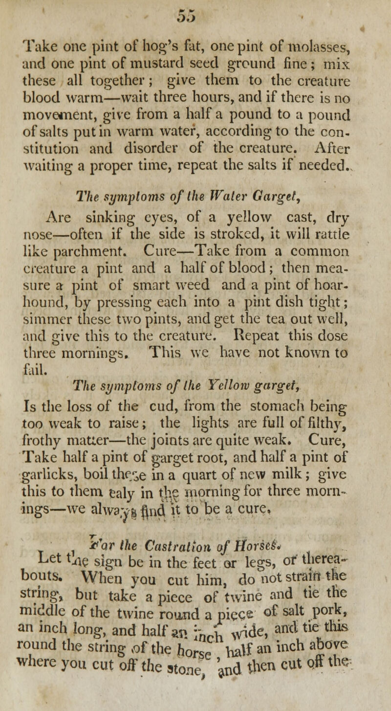 Take one pint of hog's fat, one pint of molasses, and one pint of mustard seed ground fine; mix these all together; give them to the creature blood warm—wait three hours, and if there is no movement, give from a half a pound to a pound of salts put in warm water, according to the con- stitution and disorder of the creature. After waiting a proper time, repeat the salts if needed., The symptoms of the Water Garget, Are sinking eyes, of a yellow cast, dry nose—often if the side is stroked, it will rattle like parchment. Cure—Take from a common creature a pint and a half of blood; then mea- sure a pint of smart weed and a pint of hoar- hound, by pressing each into a pint dish tight; simmer these two pints, and get the tea out well, and give this to the creature. Repeat this dose three mornings. This we have not known to fail. The symptoms of the Yellow garget, Is the loss of the cud, from the stomach being too weak to raise; the lights are full of filthy, frothy matter—the joints are quite weak* Cure, Take half a pint of garget root, and half a pint of garlicks, boil the^e in a quart of new milk; give this to them ealy in the morning for three morn- ings—we alwa.yi flr4 \\ to be a cure, 1 ii'ar the Castration of Horses* Let {av sign be in the feet or legs, or therea- bouts. When you cut him, do not strain the string, but take a piece of twine and tie the middle of the twine round a piece o£ salt pork, an inch long, and half w ynff ^de, ant* tie this round the string .of the horse half an inch above where you cut off the stone W #** CUt Q