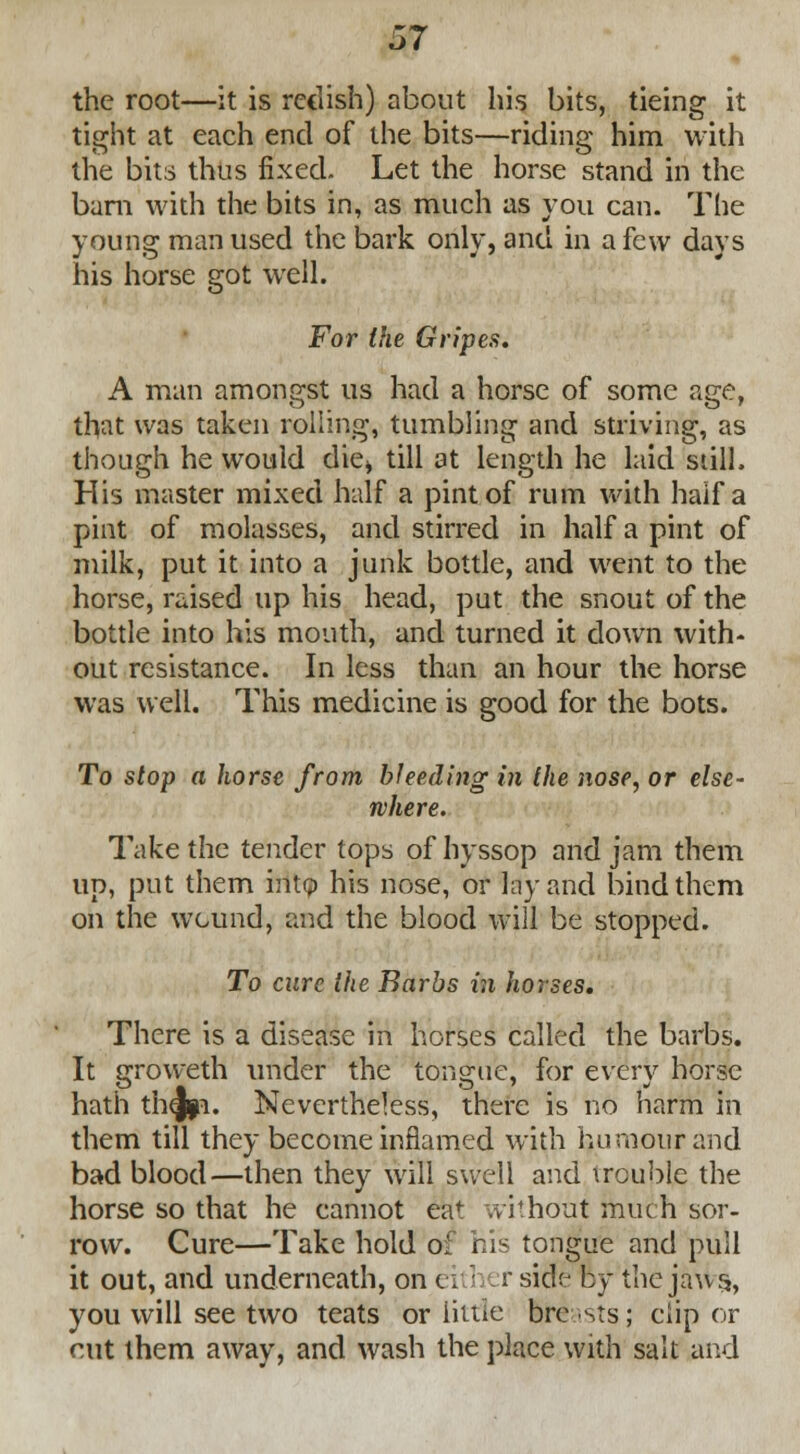 the root—it is rcclish) about his bits, tieing it tight at each end of the bits—riding him with the bits thus fixed. Let the horse stand in the bam with the bits in, as much as you can. The young man used the bark only, and in a few days his horse got well. For the Gripes, A man amongst us had a horse of some age, that was taken rolling, tumbling and striving, as though he would die* till at length he laid still. His master mixed half a pint of rum with half a pint of molasses, and stirred in half a pint of milk, put it into a junk bottle, and went to the horse, raised up his head, put the snout of the bottle into his mouth, and turned it down with- out resistance. In less than an hour the horse was well. This medicine is good for the bots. To stop a horse from bleeding in the nose, or else- where. Take the tender tops of hyssop and jam them up, put them into his nose, or lay and bind them on the wound, and the blood will be stopped. To cure the Barbs in horses. There is a disease in horses called the barbs. It groweth under the tongue, for every horse hath th^p. Nevertheless, there is no harm in them till they become inflamed with humour and bad blood—then they will swell and trouble the horse so that he cannot eaf without much sor- row. Cure—Take hold of his tongue and pull it out, and underneath, on either side by the jaws, you will see two teats or little breasts; clip or cut them away, and wash the place with salt and