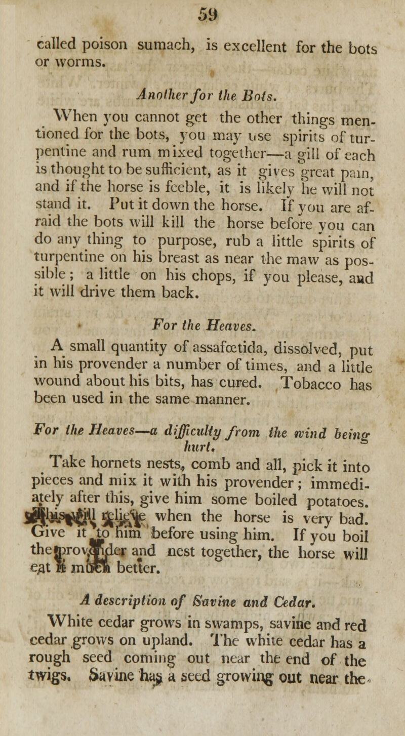 called poison sumach, is excellent for the bots or worms. I Another for the Bois. When you cannot get the other things men- tioned for the bots, you may use spirits of tur- pentine and rum mixed together—a gill of each is thought to be sufficient, as it gives great pain, and if the horse is feeble, it is likely he will not stand it. Put it down the horse. If you are af- raid the bots will kill the horse before you can do any thing to purpose, rub a little spirits of turpentine on his breast as near the maw as pos- sible ; a little on his chops, if you please, and it will drive them back. For the Heaves. A small quantity of assafcetida, dissolved, put in his provender a number of times, and a little wound about his bits, has cured. Tobacco has been used in the same manner. For the Heaves—a difficulty from the wind being hurt. Take hornets nests, comb and all, pick it into pieces and mix it with his provender; immedi- ately after this, give him some boiled potatoes. ^^jM Jjjlig^ when the horse is very bad. Give it to him before using him. If you boil thetorovSWer and nest together, the horse will eat ft mCrea better. A description of Savine and Cedar. White cedar grows in swamps, savine and red cedar grows on upland. The white cedar has a rough seed coming out near the end of the twigs. Savine ha§ a seed growing out near the