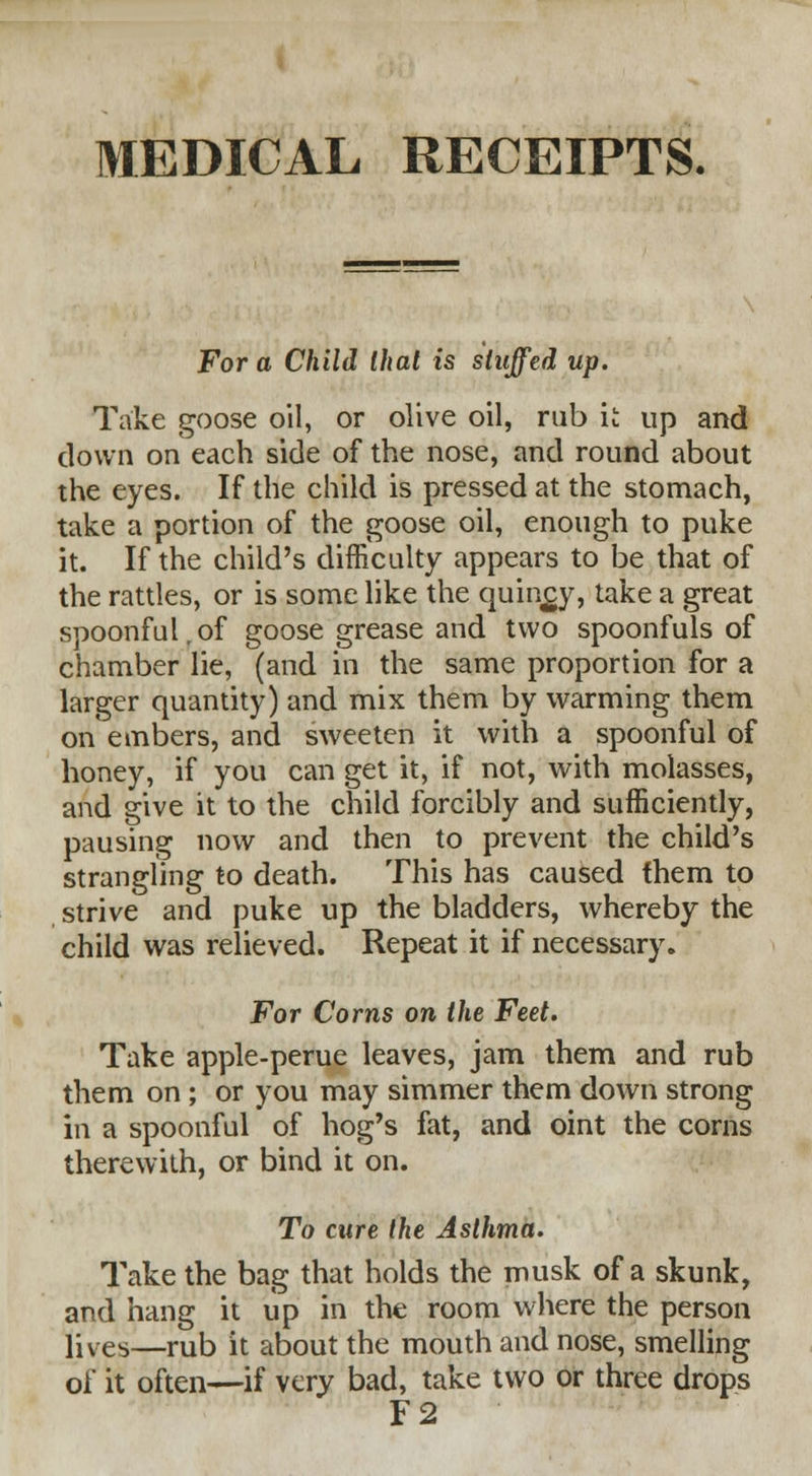 MEDICAL RECEIPTS. For a Child that is stuffed up. Take goose oil, or olive oil, rub it up and clown on each side of the nose, and round about the eyes. If the child is pressed at the stomach, take a portion of the goose oil, enough to puke it. If the child's difficulty appears to be that of the rattles, or is some like the quinsy, take a great spoonful. of goose grease and two spoonfuls of chamber lie, (and in the same proportion for a larger quantity) and mix them by warming them on* embers, and sweeten it with a spoonful of honey, if you can get it, if not, with molasses, and give it to the child forcibly and sufficiently, pausing now and then to prevent the child's strangling to death. This has caused fhem to strive and puke up the bladders, whereby the child was relieved. Repeat it if necessary. For Corns on the Feet. Take apple-perue leaves, jam them and rub them on ; or you may simmer them down strong in a spoonful of hog's fat, and oint the corns therewith, or bind it on. To cure the Asthma. Take the bag that holds the musk of a skunk, and hang it up in the room where the person lives—rub it about the mouth and nose, smelling of it often—if very bad, take two or three drops F2