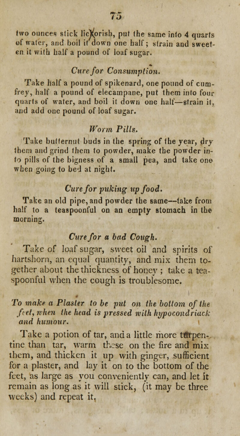 two ounces slick licVprish, put the same into 4 quarts of water, and boil it down one half; strain and sweet- en it with half a pound of loaf sugar. Cure for Consumption. Take half a pound of spikenard, one pound of cum- frey, half a pound of elecampane, put them into four quarts of water, and boil it down one half—strain it, and add one pound of loaf sugar. Worm Pills. Take butternut buds in the spring of the year, dry thcni and grind them to powder, make the powder in- to pills of the bigness of a small pea, and take one when going to bed at night. Cure for puking up food. Take an old pipe, and powder the same—take from half to a teaspoonful on an empty stomach in the morning. Cure for a had Cough. Take of loaf sugar, sweet oil and spirits of hartshorn, an equal quantity, and mix them to- gether about the thickness of honey ; take a tea- spoonful when the cough is troublesome. To make a Plaster to be put on the bottom of the feet, when the head is pressed with hypocondriack and humour. Take a potion of tar, and a little more terpen- tine than tar, warm these on the fire and mix them, and thicken it up with ginger, sufficient for a plaster, and lay it on to the bottom of the feet, as large as you conveniently can, and let it remain as long as it will stick, (it may be three weeks) and repeat it,