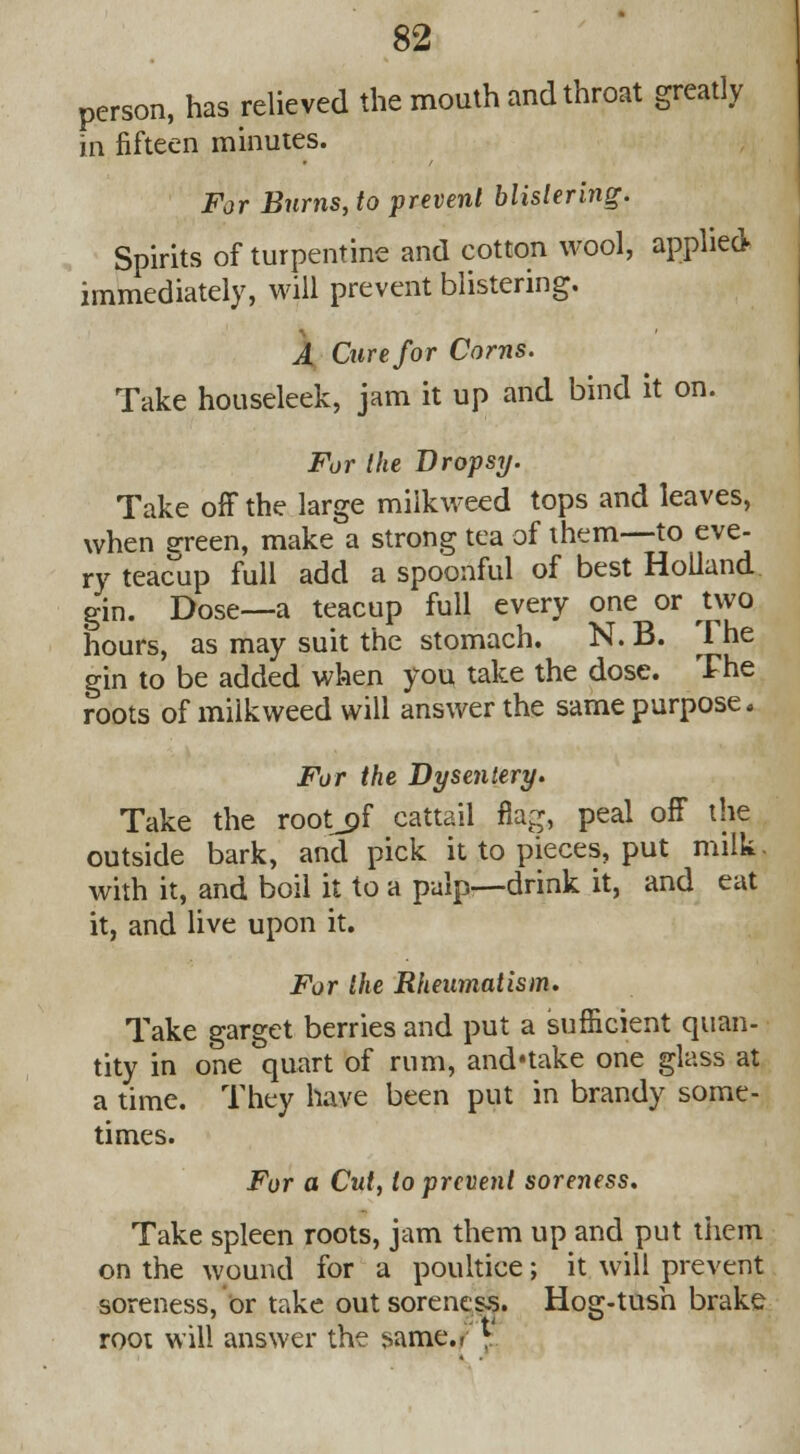 person, has relieved the mouth and throat greatly in fifteen minutes. For Bums, to prevent blistering. Spirits of turpentine and cotton wool, applied immediately, will prevent blistering. A Cure for Corns. Take houseleek, jam it up and bind it on. For the Dropsy. Take off the large milkweed tops and leaves, when green, make a strong tea of them—to eve- ry teacup full add a spoonful of best Holland gin. Dose—a teacup full every one or two hours, as may suit the stomach. N. B. The gin to be added when you take the dose. The roots of milkweed will answer the same purpose. For the Dysentery. Take the root^of cattail flag, peal off the outside bark, and pick it to pieces, put milk. with it, and boil it to a pulp—drink it, and eat it, and live upon it. For the Rheumatism. Take garget berries and put a sufficient quan- tity in one quart of rum, and'take one glass at a time. They have been put in brandy some- times. For a Cut, to prevent soreness. Take spleen roots, jam them up and put them on the wound for a poultice; it will prevent soreness, or take out soreness. Hog-tush brake root will answer the same.. v