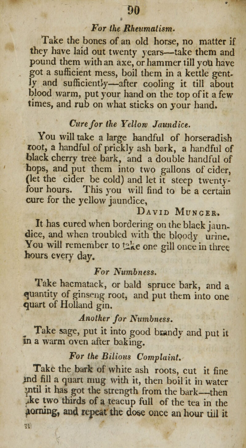 DO For the Rheumatism. Take the bones of an old horse, no matter if they have laid out twenty years—take them and pound them with an axe, or hammer till you have got a sufficient mess, boil them in a kettle gent- ly and sufficiently—after cooling it till about blood warm, put your hand on the top of it a few times, and rub on what sticks on your hand. Cure for the Yellow Jaundice. You will take a large handful of horseradish root, a handful of prickly ash bark, a handful of black cherry tree bark, and a double handful of hops, and put them into two gallons of cider, (let the cider be cold) and let it steep twenty - four hours. This you will find to be a certain cure for the yellow jaundice, David Munger. It has cured when bordering on the black jaun- dice, and when troubled with the bloody urine. You will remember to £k€ one gill once in three hours every day. For Numbness. Take hacmatack, or bald spruce bark, and a quantity of ginseng root, and put them into one quart of Holland gin. Another for Numbness. Take sage, put it into good biandy and put it in a warm oven after baking. For the Bilious Complaint. Take the bark of white ash roots, cut it fine ^nd fill a quart mug with it, then boil it in water mtil it has got the strength from the bark—then M two thirds of a teacup full of the tea in the ^orning, and repeat the dose once an hour till it IV