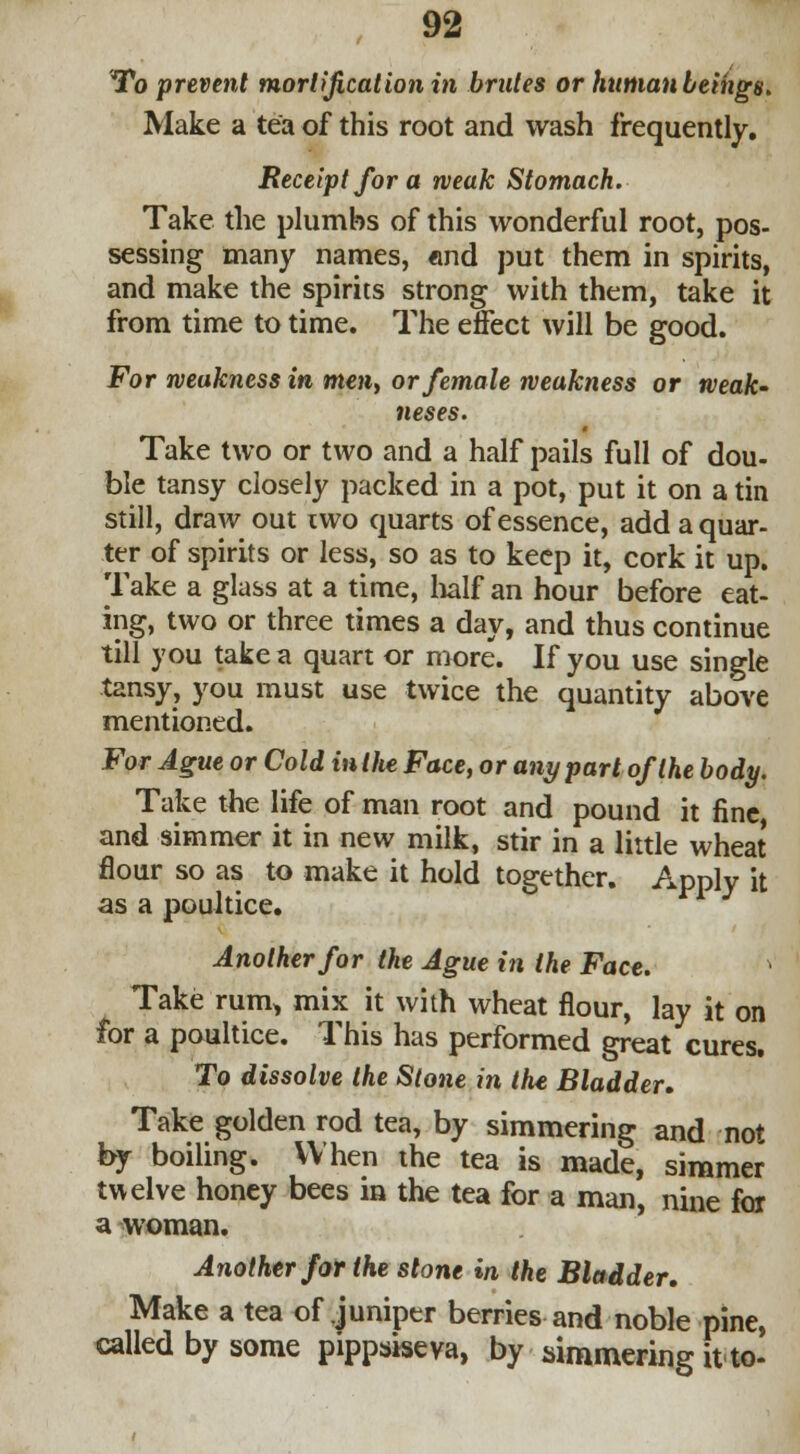 To prevent mortification in brutes or human beings. Make a tea of this root and wash frequently. Receipt for a weak Stomach. Take the plumbs of this wonderful root, pos- sessing many names, «nd put them in spirits, and make the spirits strong with them, take it from time to time. The effect will be good. For weakness in men, or female weakness or weak- 7ieses. Take two or two and a half pails full of dou- ble tansy closely packed in a pot, put it on a tin still, draw out two quarts of essence, add a quar- ter of spirits or less, so as to keep it, cork it up. Take a glass at a time, half an hour before eat- ing, two or three times a day, and thus continue till you take a quart or more. If you use single tansy, you must use twice the quantity above mentioned. For Ague or Cold in Ute Face, or any part of the body. Take the life of man root and pound it fine and simmer it in new milk, stir in a little wheat flour so as to make it hold together. Apply it as a poultice. Another for the Ague in the Face. Take rum* mix it with wheat flour, lay it on for a poultice. This has performed great cures. To dissolve the Stone in the Bladder. Take golden rod tea, by simmering and not by boiling. When the tea is made, simmer twelve honey bees in the tea for a man, nine for a woman. Another for the stone in the Bladder. Make a tea of juniper berries and noble pine, called by some pippsiseva, by simmering it to-