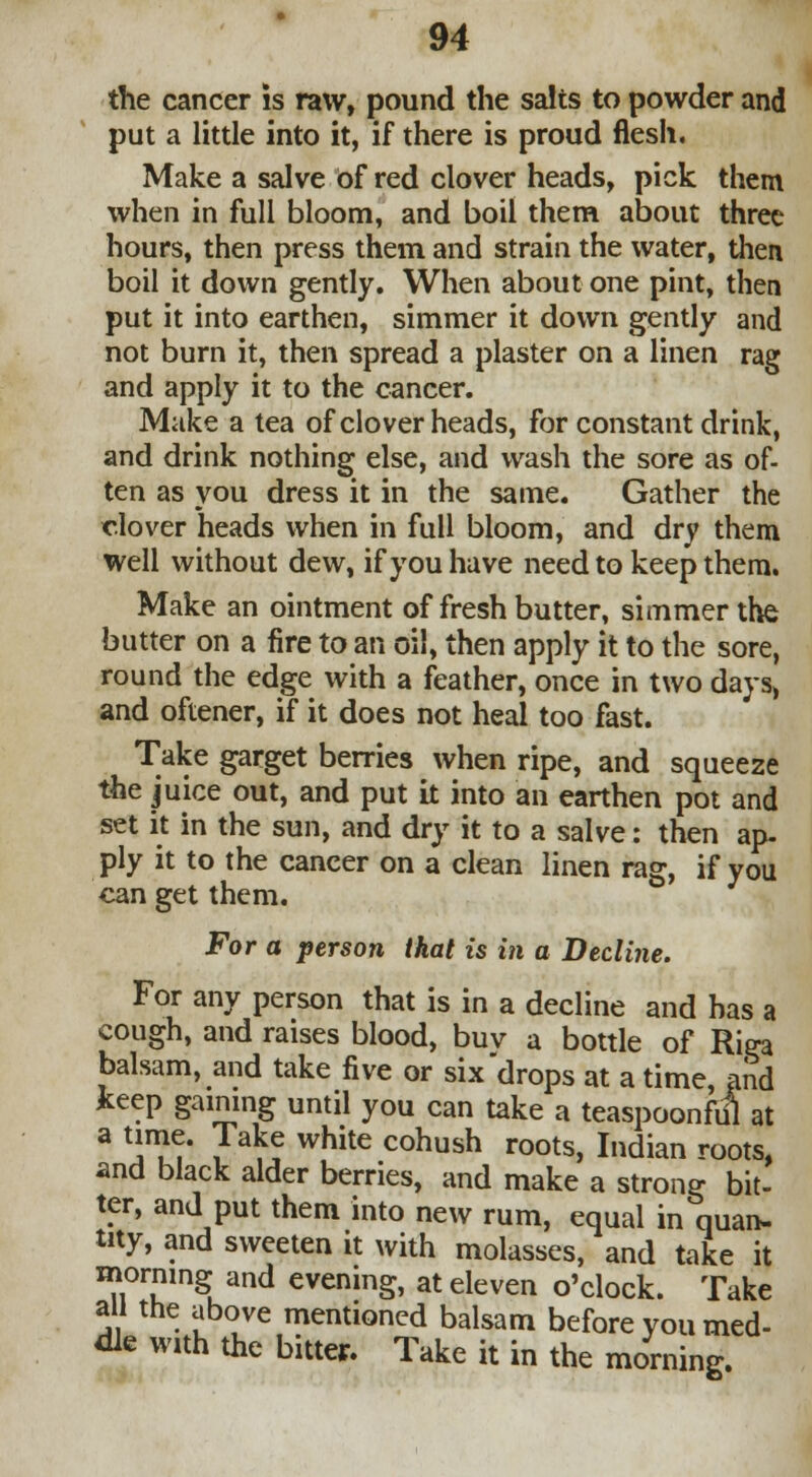 the cancer is raw, pound the salts to powder and put a little into it, if there is proud flesh. Make a salve Of red clover heads, pick them when in full bloom, and boil them about three hours, then press them and strain the water, then boil it down gently. When about one pint, then put it into earthen, simmer it down gently and not burn it, then spread a plaster on a linen rag and apply it to the cancer. Make a tea of clover heads, for constant drink, and drink nothing else, and wash the sore as of- ten as you dress it in the same. Gather the clover heads when in full bloom, and dry them well without dew, if you have need to keep them. Make an ointment of fresh butter, simmer the butter on a fire to an oil, then apply it to the sore, round the edge with a feather, once in two days, and oftener, if it does not heal too fast. Take garget berries when ripe, and squeeze the juice out, and put it into an earthen pot and set it in the sun, and dry it to a salve: then ap- ply it to the cancer on a clean linen rag, if you can get them. For a person that is in a Decline. For any person that is in a decline and has a cough, and raises blood, buv a bottle of Rira balsam, and take five or six drops at a time, and fceep gaining until you can take a teaspoonful at a time. Take white cohush roots, Indian roots, and black alder berries, and make a strong bit- ter, and put them into new rum, equal in quan- tity, and sweeten it with molasses, and take it morning and evening, at eleven o'clock. Take all the above mentioned balsam before you med- dle with the bitter. Take it in the morning.