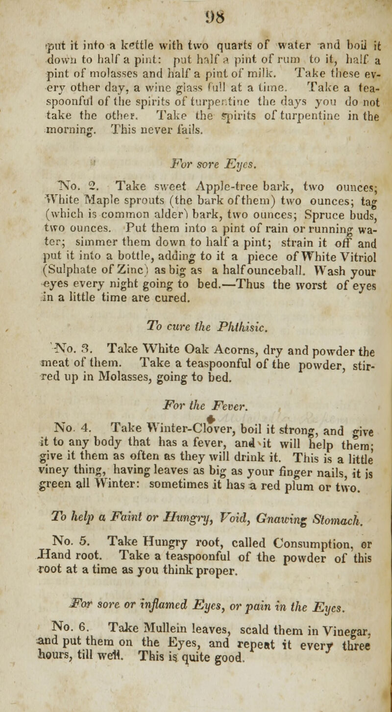 ;put it into a kettle with two quarts of water and boii it down to half a pint: put hrdf a pint of rum to it, half a pint of molasses and half a pint of milk. Take these ev- ery other day, a wine giass full at a time. Take a tea- spoonful of the spirits of turpentine the days you do not take the other. Take the spirits of turpentine in the morning. This never fails. For sore Eyes. No. 2. Take sweet Apple-tree bark, two ounces; White Maple sprouts (the bark of them) two ounces; tag (which is common alder) bark, two ounces; Spruce buds, two ounces. Put them into a pint of rain or running wa- ter; simmer them down to half a pint; strain it off and put it into a bottle, adding to it a piece of White Vitriol (Sulphate of Zinc) as big as a half ounceball. Wash your eyes every night going to bed.—Thus the worst of eyes in a little time are cured. To cure the Phthisic. -No. 3. Take White Oak Acorns, dry and powder the meat of them. Take a teaspoonful of the powder stir- red up in Molasses, going to bed. For the Fever. No. 4. Take Winter-Clover, boil it strong, and «-ive it to any body that has a fever, and-it will help them; give it them as often as they will drink it. This is a little viney thing, having leaves as big as your finger nails, it is green all Winter: sometimes it has a red plum or two. To help a Faint or Hungry, Void, Gnaiving Stomach. No. 5. Take Hungry root, called Consumption, or Hand root. Take a teaspoonful of the powder of this root at a time as you think proper. For sore or inflamed Eyes, or pain in the Eyes. No. 6. Take Mullein leaves, scald them in Vinegar, and put them on the Eyes, and repeat it every three hours, till weli. This is quite good.