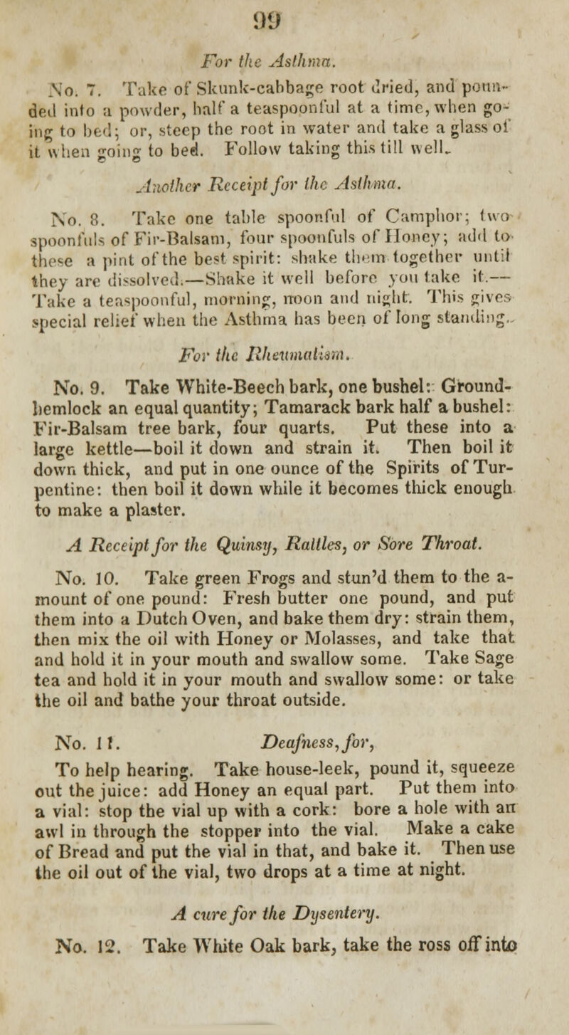 For the Asthma. So. 7. Take of Skunk-cabbage root dried, and ponn- ded into a powder, half a teaspoonful at a time, when go- ing to bed; or, steep the root in water and take a glass of it when going to bed. Follow taking this till well. Another Receipt for the Asthma. No. 8. Take one table spoonful of Camphor; two spoonfuls of Fir-Balsam, four spoonfuls of Honey; add to these a pint of the best spirit: shake them together until they are dissolved.—Shake it well before you take it.— Take a teaspoonful, morning, noon and night. This gives special relief when the Asthma has been of long standing.. For the Rheumatism. No. 9. Take White-Beech bark, one bushel: Ground- hemlock an equal quantity; Tamarack bark half a bushel: Fir-Balsam tree bark, four quarts. Put these into a large kettle—boil it down and strain it. Then boil it down thick, and put in one ounce of the Spirits of Tur- pentine: then boil it down while it becomes thick enough to make a plaster. A Receipt for the Quinsy, Rattles, or Sore Throat. No. 10. Take green Frogs and stun'd them to the a- mount of one pound: Fresh butter one pound, and put them into a Dutch Oven, and bake them dry: strain them, then mix the oil with Honey or Molasses, and take that and hold it in your mouth and swallow some. Take Sage tea and hold it in your mouth and swallow some: or take the oil and bathe your throat outside. No. If. Deafness,for, To help hearing. Take house-leek, pound it, squeeze out the juice: add Honey an equal part. Put them into a vial: stop the vial up with a cork: bore a hole with an awl in through the stopper into the vial. Make a cake of Bread and put the vial in that, and bake it. Then use the oil out of the vial, two drops at a time at night. A cure for the Dijsentery. No. 12. Take White Oak bark, take the ross off into