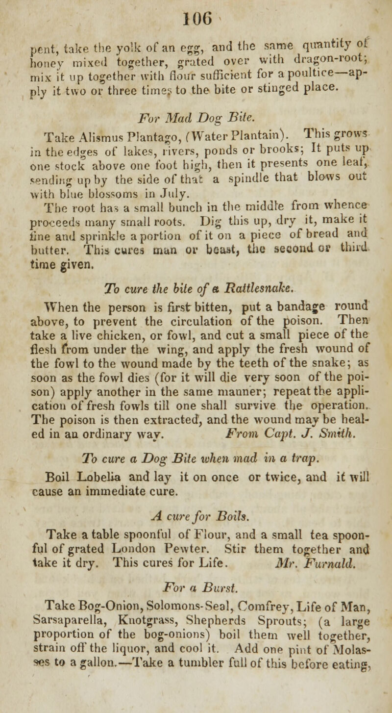 pent, take the yolk of an egg, and the same quantity of honey mixed together, grated over with dragon-root-, mix it up together with flour sufficient for a poultice—ap- ply it two or three time? to the bite or stinged place. For Mad Dog Bite. Take Alismus Plantago, (Water Plantain). This grows in the edges of lakes, rivers, ponds or brooks; It puts up one stock above one foot high, then it presents one leaf, sending up hy the side of that a spindle that blows out with blue blossoms in July. The root has a small bunch in the middle from whence proceeds many small roots. Dig this up, dry it, make it line and sprinkle a portion of it on a piece of bread and butter. This cures mun or beast, the second 0* third time given. To cure the bite of a Rattlesnake. When the person is Erst bitten, put a bandage round above, to prevent the circulation of the poison. Then take a live chicken, or fowl, and cut a small piece of the flesh from under the wing, and apply the fresh wound of the fowl to the wound made by the teeth of the snake; as soon as the fowl dies (for it will die very soon of the poi- son) apply another in the same mauner; repeat the appli- cation of fresh fowls till one shall survive the operation. The poison is then extracted, and the wound may be heal- ed in an ordinary way. From Capt. J. Smith. To cure a Dog Bite ivhen mad in a trap. Boil Lobelia and lay it on once or twice, and it will cause an immediate cure. A cure for Boils. Take a table spoonful of Flour, and a small tea spoon- ful of grated London Pewter. Stir them together and take it dry. This cures for Life. Mr. Furnald. For a Burst. Take Bog-Onion, Solomons-Seal, Oomfrey, Life of Man, Sarsaparella, Knotgrass, Shepherds Sprouts; (a large proportion of the bog-onions) boil them well together, strain off the liquor, and cool it. Add one pint of Molas- ses to a gallon.—Take a tumbler full of this before eating,