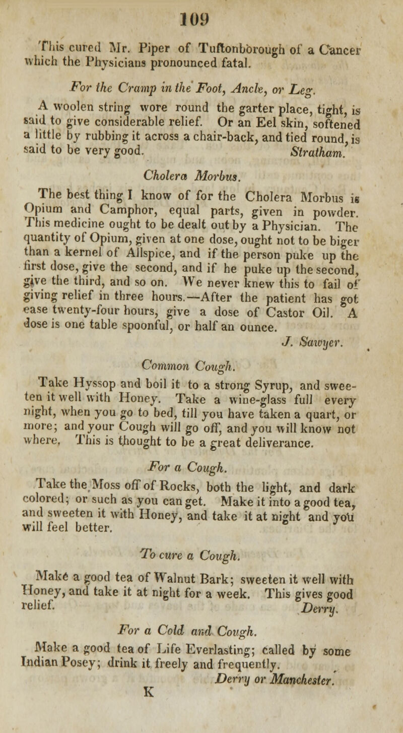 This cured Mr. Piper of Tuftonbbrough of a Cancer which the Physicians pronounced fatal. For the Cramp in the Foot, Ancle, or Le«. A woolen string wore round the garter place, tight, is said to give considerable relief. Or an Eel skin, softened a little by rubbing it across a chair-back, and tied round, is said to be very good. Stratham. Cholera Morbus. The best thing I know of for the Cholera Morbus is Opium and Camphor, equal parts, given in powder. This medicine ought to be dealt out by a Physician. The quantity of Opium, given at one dose, ought not to be biger than a kernel of Allspice, and if the person puke up the first dose, give the second, and if he puke up the second, give the third, and so on. We never knew this to fail of giving relief in three hours.—After the patient has got ease twenty-four hours, give a dose of Castor Oil. A dose is one table spoonful, or half an ounce. J. Sawyer. Common Cousch. Take Hyssop and boil it to a strong Syrup, and swee- ten it well with Honey. Take a wine-glass full every night, when you go to bed, till you have taken a quart, or more; and your Cough will go off, and you will know not where. This is thought to be a great deliverance. For a Cough. Take the. Moss off of Rocks, both the light, and dark colored; or such as you can get. Make it into a good tea, and sweeten it with Honey, and take it at night and you will feel better. ° J To cure a Cough. Make a good tea of Walnut Bark; sweeten it well with Honey, and take it at night for a week. This gives good relief. Derry. For a Cold and Cough. Make a good tea of Life Everlasting; called by some Indian Posey; drink it freely and frequently. Derry or Manchester. K