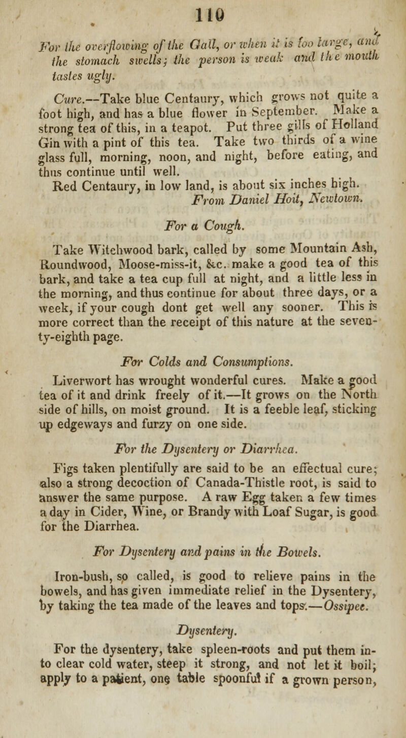 For the overflowing of the Gall, or when it is too targe, ana the stomach swells; the person is weak and the mouth tastes ugly. Cure.—Take blue Centaury, which grows not quite a foot high, and has a blue flower in September. Make a strong tea of this, in a teapot. Put three gills of Holland Gin with a pint of this tea. Take two thirds of a wine glass full, morning, noon, and night, before eating, and thus continue until well. Red Centaury, in low land, is about six inches high. From Daniel Hoit, Newtown. For a Cough. Take Witchwood bark, called by some Mountain Ash, Houndwood, Moose-miss-it, he. make a good tea of this bark, and take a tea cup full at night, and a little less in the morning, and thus continue for about three days, or a week, if your cough dont get well any sooner. This is more correct than the receipt of this nature at the seven- ty-eighth page. For Colds and Consumptions. Liverwort has wrought wonderful cures. Make a good tea of it and drink freely of it.—It grows on the INorth side of hills, on moist ground. It is a feeble leaf, sticking up edgeways and furzy on one side. For the Dysentery or Diarrhea. Figs taken plentifully are said to be an effectual cure; also a strong decoction of Canada-Thistle root, is said to answer the same purpose. A raw Egg taken a few times a day in Cider, Wine, or Brandy with Loaf Sugar, is good for the Diarrhea. For Dysentery and pains in //ie Bowels. Iron-bush, so called, is good to relieve pains in the bowels, and has given immediate relief in the Dysentery, by taking the tea made of the leaves and tops-.—Ossipee. Dysentery. For the dysentery, take spleen-roots and put them in- to clear cold water, steep it strong, and not let it boil; apply to a patient, one, table spoonfu! if a grown person,