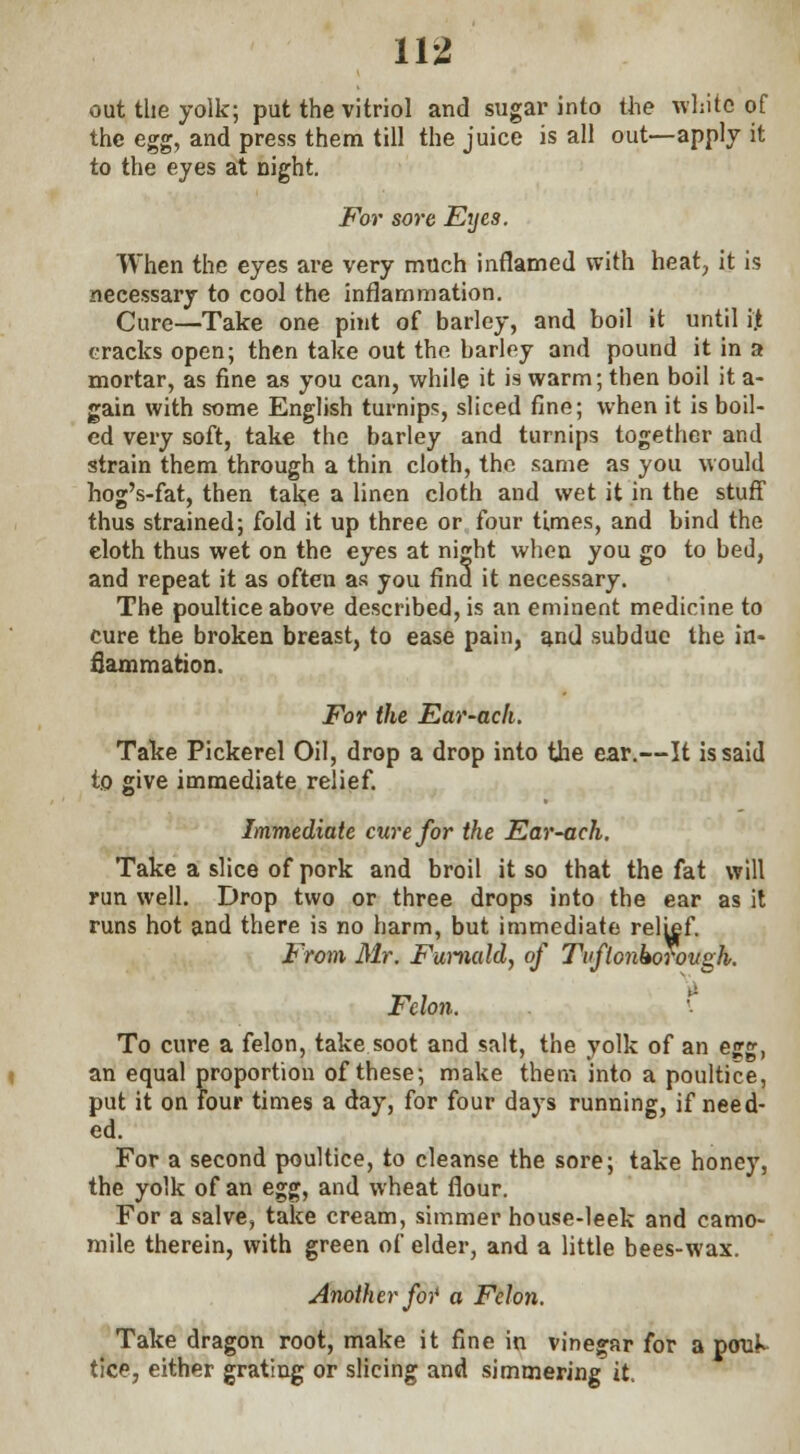 out the yolk; put the vitriol and sugar into the white of the egg, and press them till the juice is all out—apply it to the eyes at night. For sore Eyes. When the eyes are very much inflamed with heat, it is necessary to cool the inflammation. Cure—Take one pint of barley, and boil it until if. cracks open; then take out the barley and pound it in a mortar, as fine as you can, while it is warm; then boil it a- gain with some English turnips, sliced fine; when it is boil- ed very soft, take the barley and turnips together and strain them through a thin cloth, the same as you would hog's-fat, then take a linen cloth and wet it in the stuff thus strained; fold it up three or four times, and bind the cloth thus wet on the eyes at night when you go to bed, and repeat it as often as you find it necessary. The poultice above described, is an eminent medicine to cure the broken breast, to ease pain, and subdue the in- flammation. For the Ear-ach. Take Pickerel Oil, drop a drop into the ear.—It is said to give immediate relief. Immediate cure for the Ear-ach. Take a slice of pork and broil it so that the fat will run well. Drop two or three drops into the ear as it runs hot and there is no harm, but immediate relief. From Mr. Furnald, of Tvftonkorovgh. Felon. ' To cure a felon, take soot and salt, the yolk of an egg, an equal proportion of these; make them into a poultice, put it on four times a day, for four days running, if need- ed. For a second poultice, to cleanse the sore; take honey, the yolk of an egg, and wheat flour. For a salve, take cream, simmer house-leek and camo- mile therein, with green of elder, and a little bees-wax. Another for a Felon. Take dragon root, make it fine in vinegar for a pcruK tice, either grating or slicing and simmering it.