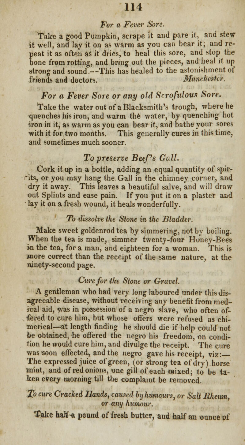 For a Fever Sore. Take a good Pumpkin, scrape it and pare it, and stew it well, and lay it on as warm as you can bear it; and re- peat it as often aS it dries, to heal this sore, and stop the bone from rotting, and bring out the pieces, and heal it up strong and sound.—This has healed to the astonishment of friends and doctors. Manchester. For a Fever Sore or any old Scrofulous Sore. Take the water out of a Blacksmith's trough, where he quenches his iron, and warm the water, by quenching hot iron in it, as warm as you can bear it, and bathe your sores with it for two months. This generally cures in this time, and sometimes much sooner. To preserve Btefs Gull. Cork it up in a bottle, adding an equal quantity of spir- its, or you may hang the Gall in the chimney corner, and dry it away. This leaves a beautiful salve, and will draw out Splints and ease pain. If you put it on a plaster and lay it on a fresh wound, it heals wonderfully. To dissolve the Stone in the Bladder. Make sweet goldenrod tea by simmering, not by boiling. When the tea is made, simmer twenty-four Honey-Bees in the tea, for a man, and eighteen for a woman. This is jnore correct than the receipt of the same nature, at the ninety-second page. Cure for ihe Stone or Gravel. A gentleman who had very long laboured under this dis- agreeable disease, without receiving any benefit from med- ical aid, was in possession of a negro slave, who often of- fered to cure him, but whose offers were refused as chi- merical—at length finding he should die if help could not be obtained, he offered the negro his freedom, on condi- tion he would cure him, and divulge the receipt. The cure was-soon effected, and the negro gave his receipt, viz: The expressed juice of green, (or strong tea of dry) horse mint, and of red onions, one gill of each wised; to be ta- ken every morning till the complaint be removed. .JJo cure Cracked Hands, caused by humours, or Salt Rlieum, or any humour. T*ke hatf-a pound of fresh butter, and half an ounce of