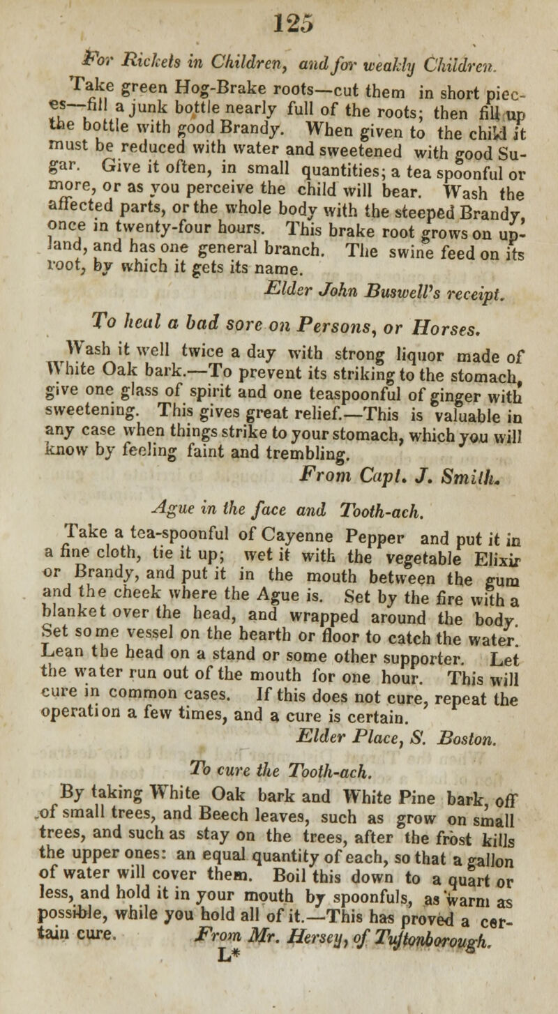 For Rickets in Children, and for weakly Children. Take green Hog-Brake roots—cut them in short piec- ««—nil a junk bottle nearly full of the roots; then fill up the bottle with good Brandy. When given to the chikl it must be reduced with water and sweetened with good Su- gar. Give it often, in small quantities; a tea spoonful or more, or as you perceive the child will bear. Wash the affected parts, or the whole body with the steeped Brandy once in twenty-four hours. This brake root grows on up- land, and has one general branch. The swine feed on its root, by which it gets its name. Elder John BusweWs receipt. To heal a bad sore on Persons, or Horses. Wash it well twice a day with strong liquor made of White Oak bark.—To prevent its striking to the stomach give one glass of spirit and one teaspoonful of ginger with sweetening. This gives great relief—This is valuable in any case when things strike to your stomach, which you will know by feeling faint and trembling. From Cap I. J. Smith. Ague in the face and Tooth-ach. Take a tea-spoonful of Cayenne Pepper and put it in a fine cloth, tie it up; wet it with the vegetable Elixir or Brandy, and put it in the mouth between the gum arid the cheek where the Ague is. Set by the fire with a blanket over the head, and wrapped around the body Set some vessel on the hearth or floor to catch the water Lean the head on a stand or some other supporter. Let the water run out of the mouth for one hour. This will cure in common cases. If this does not cure, repeat the operation a few times, and a cure is certain. Elder Place, S. Boston. To cure the Tooth-ach. By taking White Oak bark and White Pine bark off .of small trees, and Beech leaves, such as grow on small trees, and such as stay on the trees, after the frost kills the upper ones: an equal quantity of each, so that a gallon of water will cover them. Boil this down to a quart or less, and hold it in your mouth by spoonfuls, as warm as possiWe, while you hold all of it.—This has proved a cer tain cure. From Mr. Herseij, of Tujtonborough.